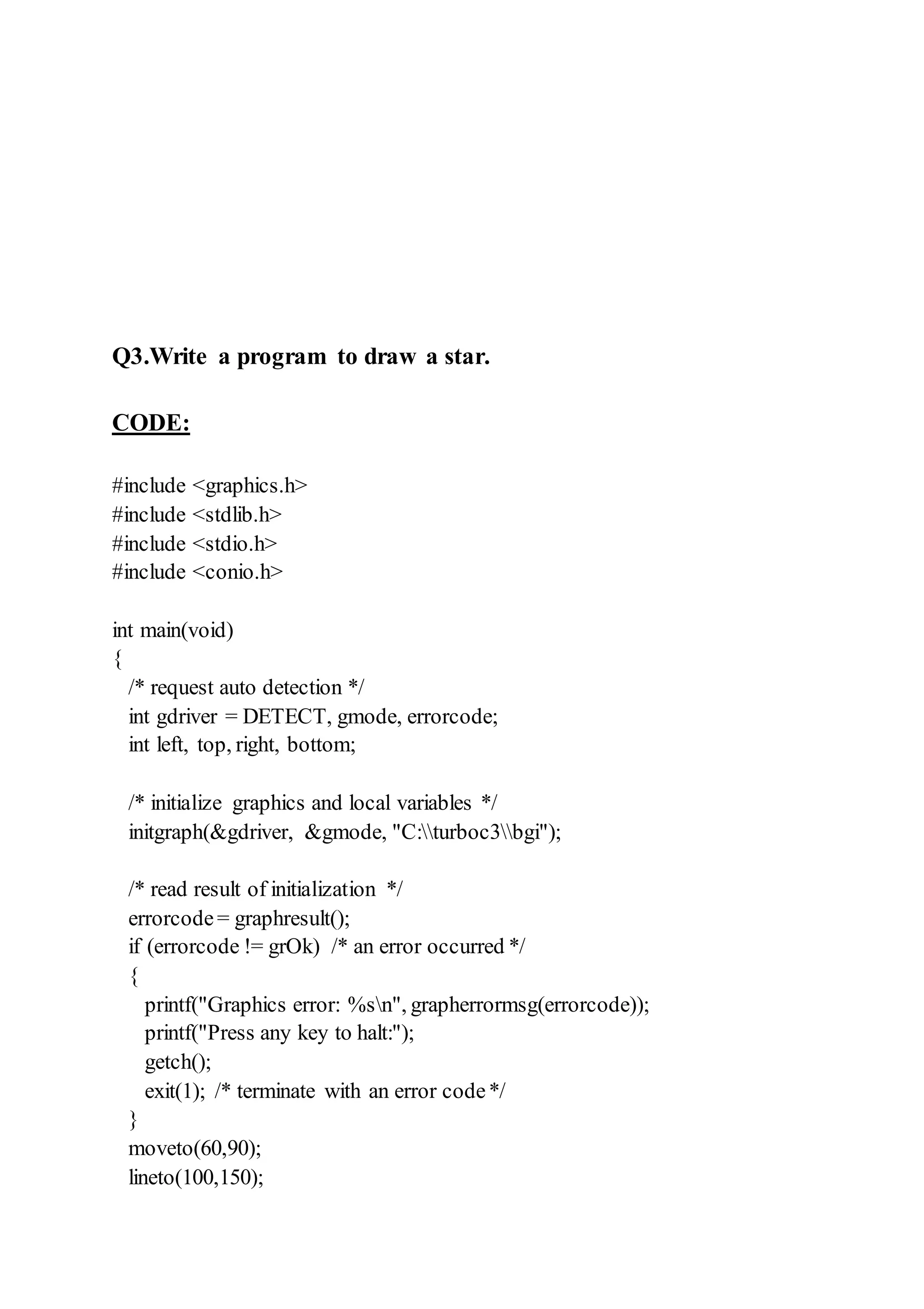Q3.Write a program to draw a star.
CODE:
#include <graphics.h>
#include <stdlib.h>
#include <stdio.h>
#include <conio.h>
int main(void)
{
/* request auto detection */
int gdriver = DETECT, gmode, errorcode;
int left, top, right, bottom;
/* initialize graphics and local variables */
initgraph(&gdriver, &gmode, "C:turboc3bgi");
/* read result of initialization */
errorcode= graphresult();
if (errorcode != grOk) /* an error occurred */
{
printf("Graphics error: %sn", grapherrormsg(errorcode));
printf("Press any key to halt:");
getch();
exit(1); /* terminate with an error code*/
}
moveto(60,90);
lineto(100,150);
 