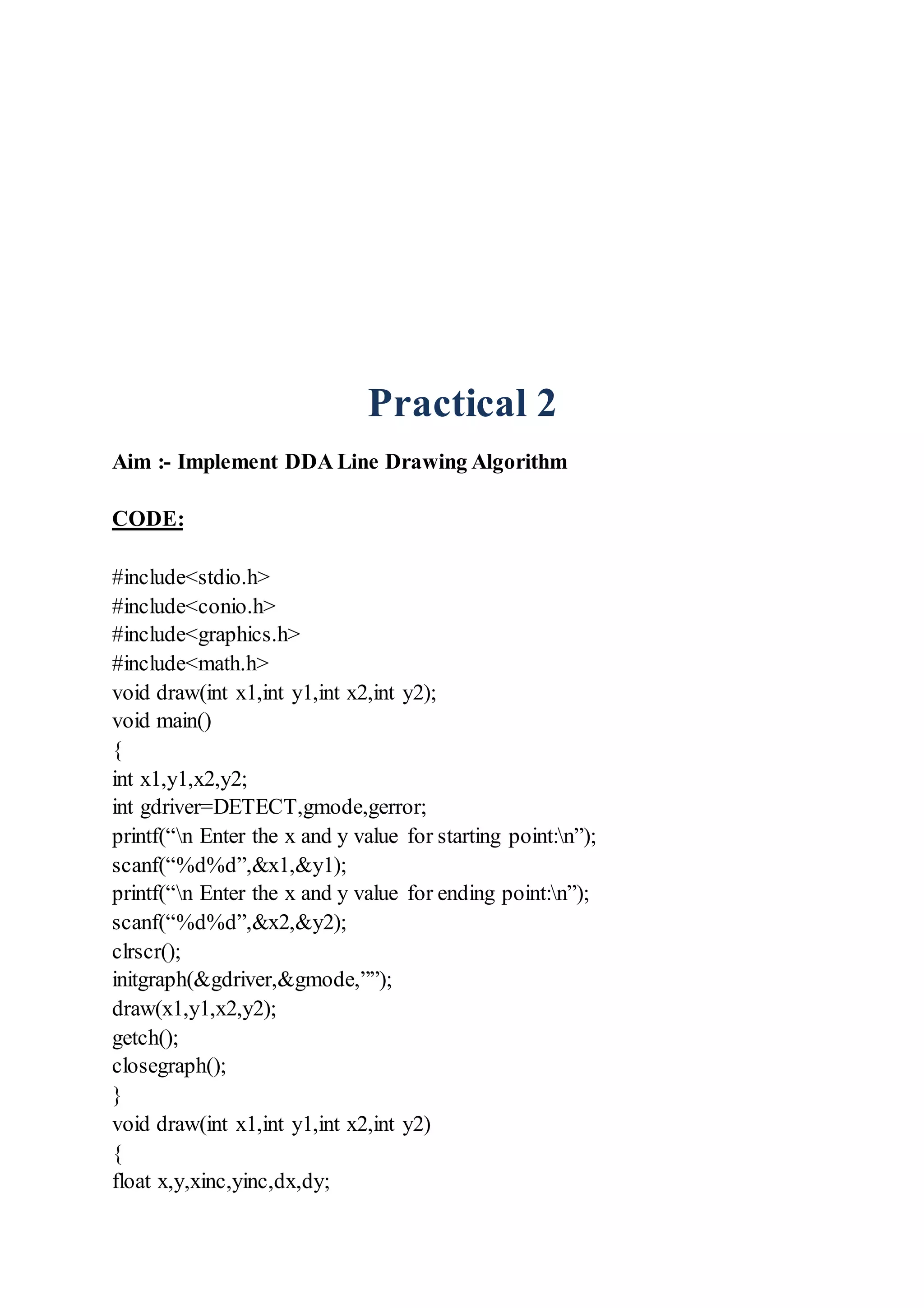 Practical 2
Aim :- Implement DDA Line Drawing Algorithm
CODE:
#include<stdio.h>
#include<conio.h>
#include<graphics.h>
#include<math.h>
void draw(int x1,int y1,int x2,int y2);
void main()
{
int x1,y1,x2,y2;
int gdriver=DETECT,gmode,gerror;
printf(“n Enter the x and y value for starting point:n”);
scanf(“%d%d”,&x1,&y1);
printf(“n Enter the x and y value for ending point:n”);
scanf(“%d%d”,&x2,&y2);
clrscr();
initgraph(&gdriver,&gmode,””);
draw(x1,y1,x2,y2);
getch();
closegraph();
}
void draw(int x1,int y1,int x2,int y2)
{
float x,y,xinc,yinc,dx,dy;
 
