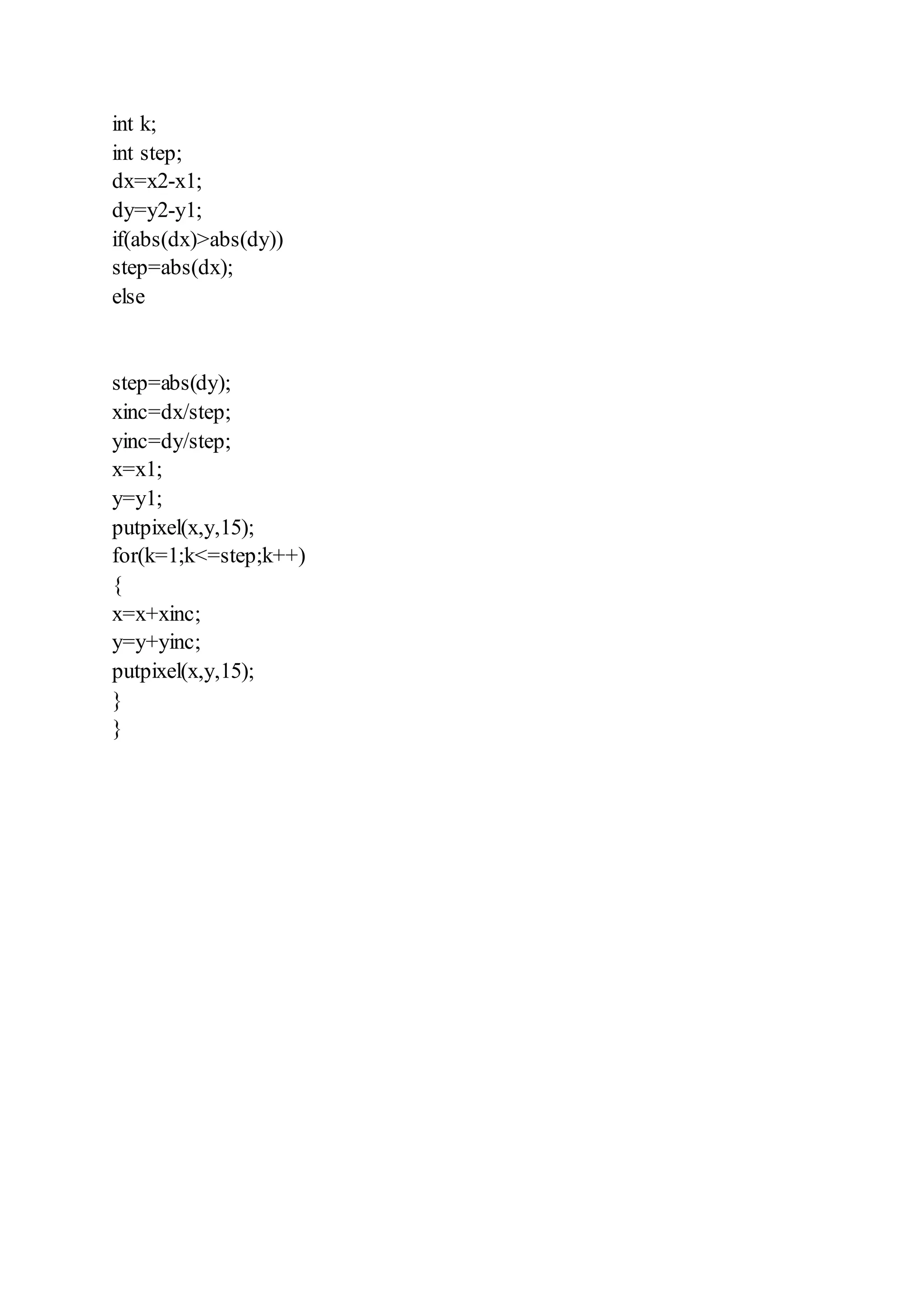 int k;
int step;
dx=x2-x1;
dy=y2-y1;
if(abs(dx)>abs(dy))
step=abs(dx);
else
step=abs(dy);
xinc=dx/step;
yinc=dy/step;
x=x1;
y=y1;
putpixel(x,y,15);
for(k=1;k<=step;k++)
{
x=x+xinc;
y=y+yinc;
putpixel(x,y,15);
}
}
 