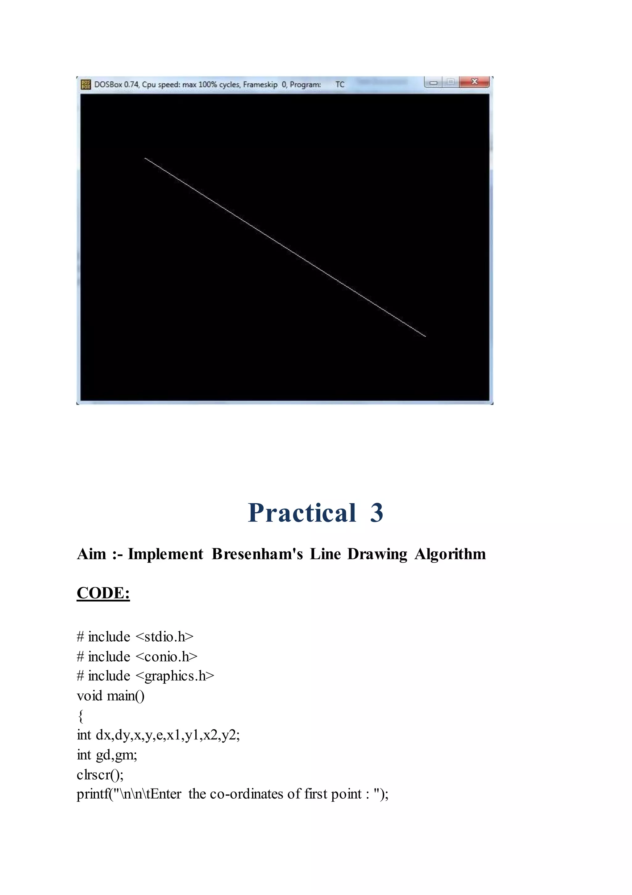 Practical 3
Aim :- Implement Bresenham's Line Drawing Algorithm
CODE:
# include <stdio.h>
# include <conio.h>
# include <graphics.h>
void main()
{
int dx,dy,x,y,e,x1,y1,x2,y2;
int gd,gm;
clrscr();
printf("nntEnter the co-ordinates of first point : ");
 