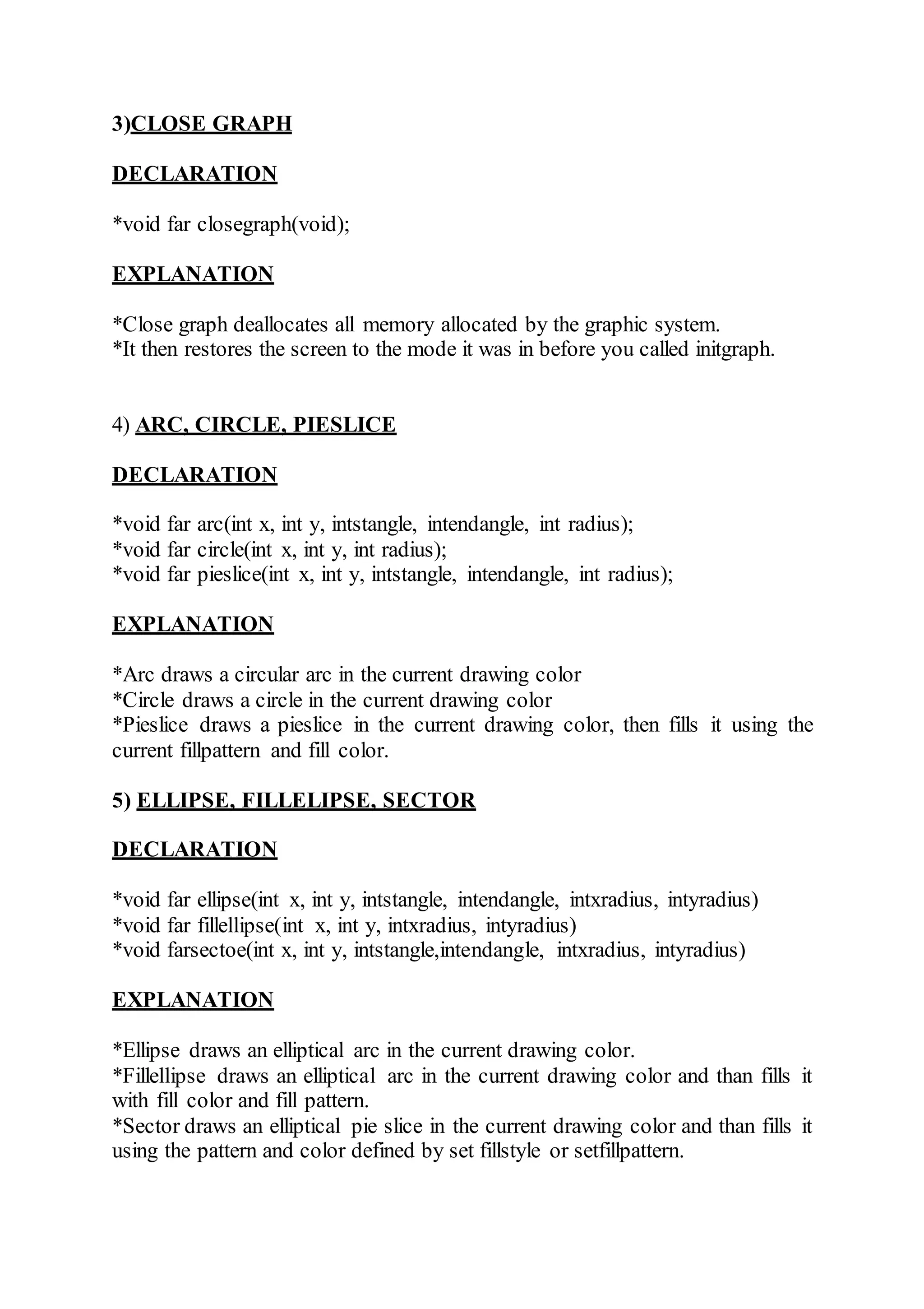 3)CLOSE GRAPH
DECLARATION
*void far closegraph(void);
EXPLANATION
*Close graph deallocates all memory allocated by the graphic system.
*It then restores the screen to the mode it was in before you called initgraph.
4) ARC, CIRCLE, PIESLICE
DECLARATION
*void far arc(int x, int y, intstangle, intendangle, int radius);
*void far circle(int x, int y, int radius);
*void far pieslice(int x, int y, intstangle, intendangle, int radius);
EXPLANATION
*Arc draws a circular arc in the current drawing color
*Circle draws a circle in the current drawing color
*Pieslice draws a pieslice in the current drawing color, then fills it using the
current fillpattern and fill color.
5) ELLIPSE, FILLELIPSE, SECTOR
DECLARATION
*void far ellipse(int x, int y, intstangle, intendangle, intxradius, intyradius)
*void far fillellipse(int x, int y, intxradius, intyradius)
*void farsectoe(int x, int y, intstangle,intendangle, intxradius, intyradius)
EXPLANATION
*Ellipse draws an elliptical arc in the current drawing color.
*Fillellipse draws an elliptical arc in the current drawing color and than fills it
with fill color and fill pattern.
*Sector draws an elliptical pie slice in the current drawing color and than fills it
using the pattern and color defined by set fillstyle or setfillpattern.
 
