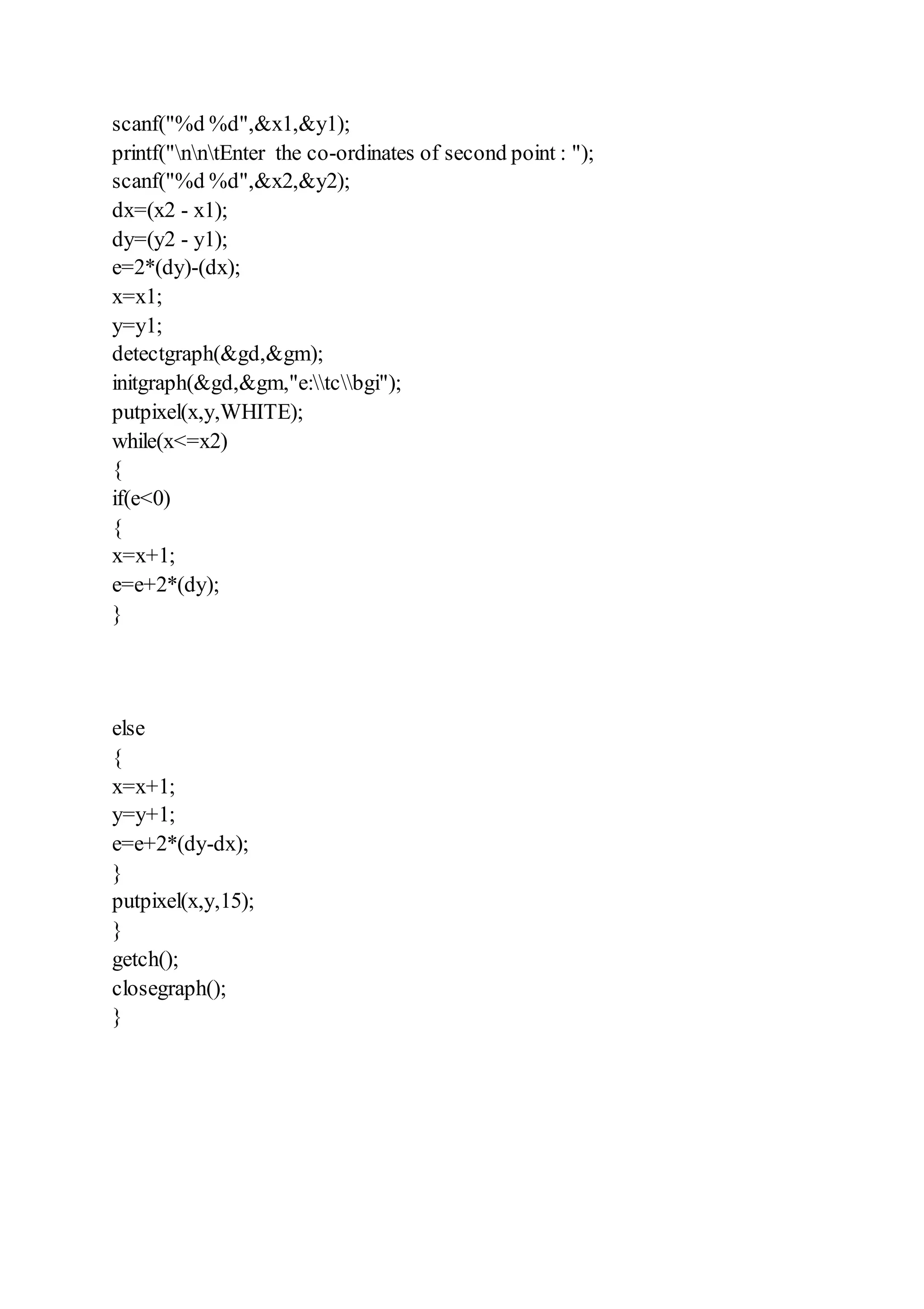 scanf("%d %d",&x1,&y1);
printf("nntEnter the co-ordinates of second point : ");
scanf("%d %d",&x2,&y2);
dx=(x2 - x1);
dy=(y2 - y1);
e=2*(dy)-(dx);
x=x1;
y=y1;
detectgraph(&gd,&gm);
initgraph(&gd,&gm,"e:tcbgi");
putpixel(x,y,WHITE);
while(x<=x2)
{
if(e<0)
{
x=x+1;
e=e+2*(dy);
}
else
{
x=x+1;
y=y+1;
e=e+2*(dy-dx);
}
putpixel(x,y,15);
}
getch();
closegraph();
}
 