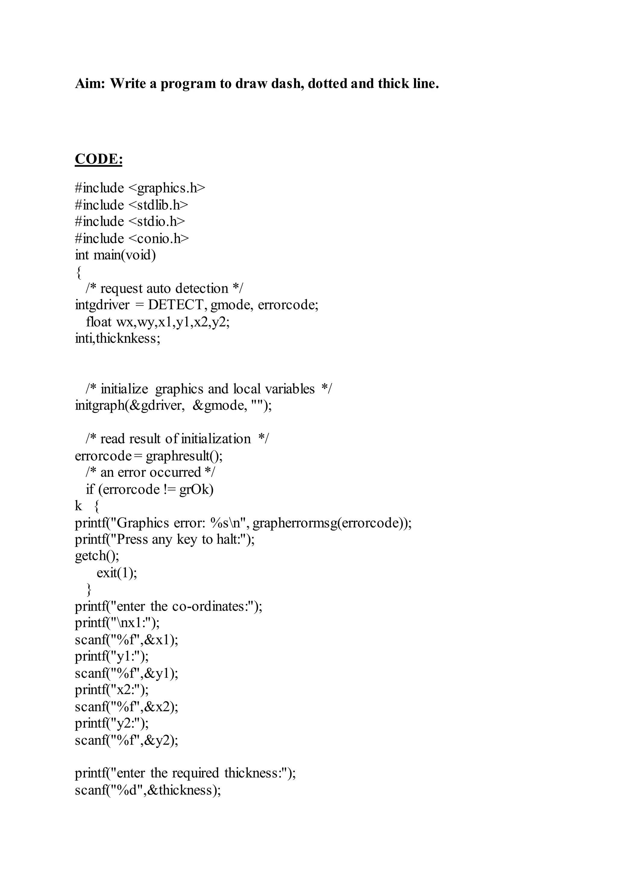 Aim: Write a program to draw dash, dotted and thick line.
CODE:
#include <graphics.h>
#include <stdlib.h>
#include <stdio.h>
#include <conio.h>
int main(void)
{
/* request auto detection */
intgdriver = DETECT, gmode, errorcode;
float wx,wy,x1,y1,x2,y2;
inti,thicknkess;
/* initialize graphics and local variables */
initgraph(&gdriver, &gmode, "");
/* read result of initialization */
errorcode= graphresult();
/* an error occurred */
if (errorcode != grOk)
k {
printf("Graphics error: %sn", grapherrormsg(errorcode));
printf("Press any key to halt:");
getch();
exit(1);
}
printf("enter the co-ordinates:");
printf("nx1:");
scanf("%f",&x1);
printf("y1:");
scanf("%f",&y1);
printf("x2:");
scanf("%f",&x2);
printf("y2:");
scanf("%f",&y2);
printf("enter the required thickness:");
scanf("%d",&thickness);
 