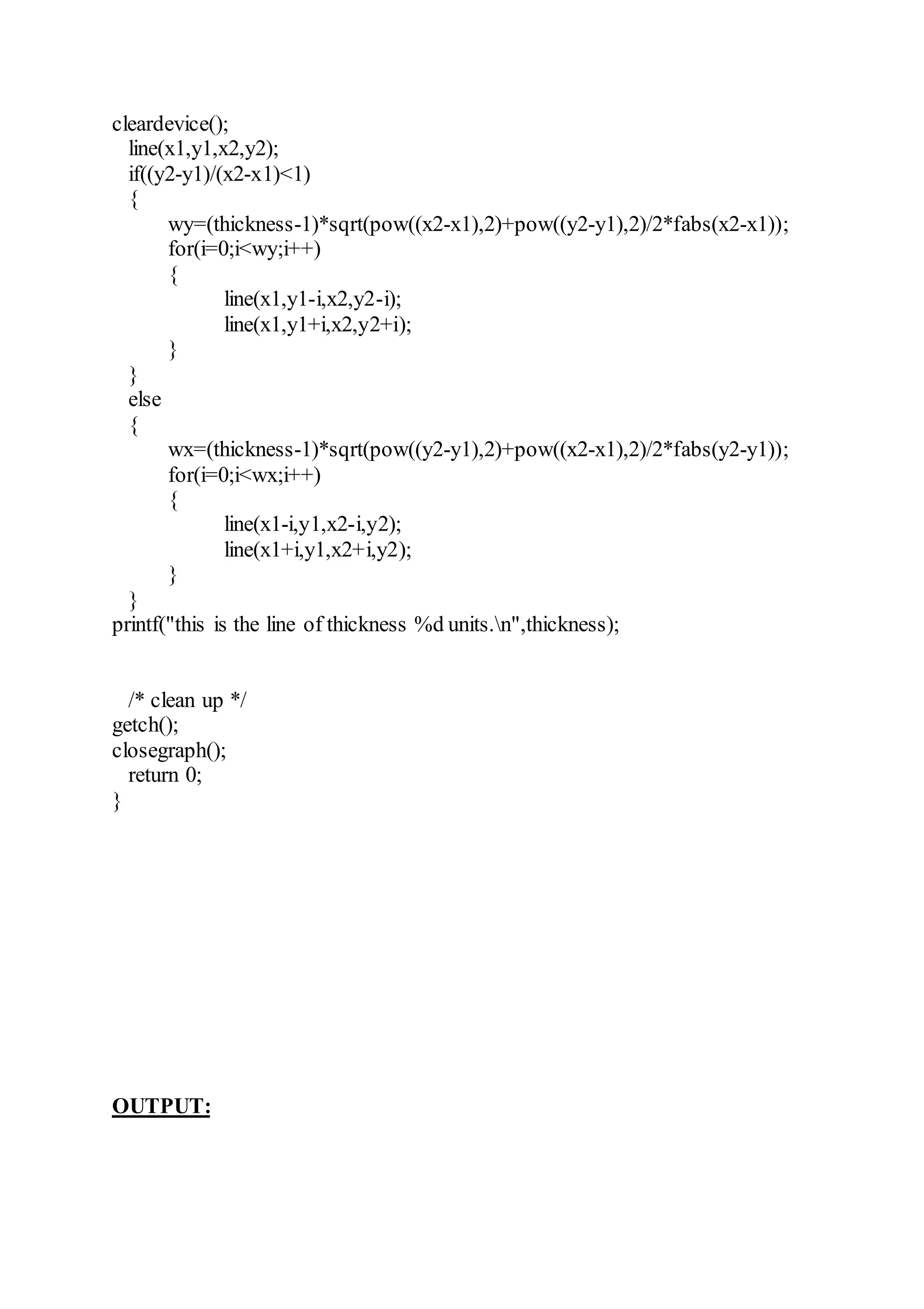 cleardevice();
line(x1,y1,x2,y2);
if((y2-y1)/(x2-x1)<1)
{
wy=(thickness-1)*sqrt(pow((x2-x1),2)+pow((y2-y1),2)/2*fabs(x2-x1));
for(i=0;i<wy;i++)
{
line(x1,y1-i,x2,y2-i);
line(x1,y1+i,x2,y2+i);
}
}
else
{
wx=(thickness-1)*sqrt(pow((y2-y1),2)+pow((x2-x1),2)/2*fabs(y2-y1));
for(i=0;i<wx;i++)
{
line(x1-i,y1,x2-i,y2);
line(x1+i,y1,x2+i,y2);
}
}
printf("this is the line of thickness %d units.n",thickness);
/* clean up */
getch();
closegraph();
return 0;
}
OUTPUT:
 