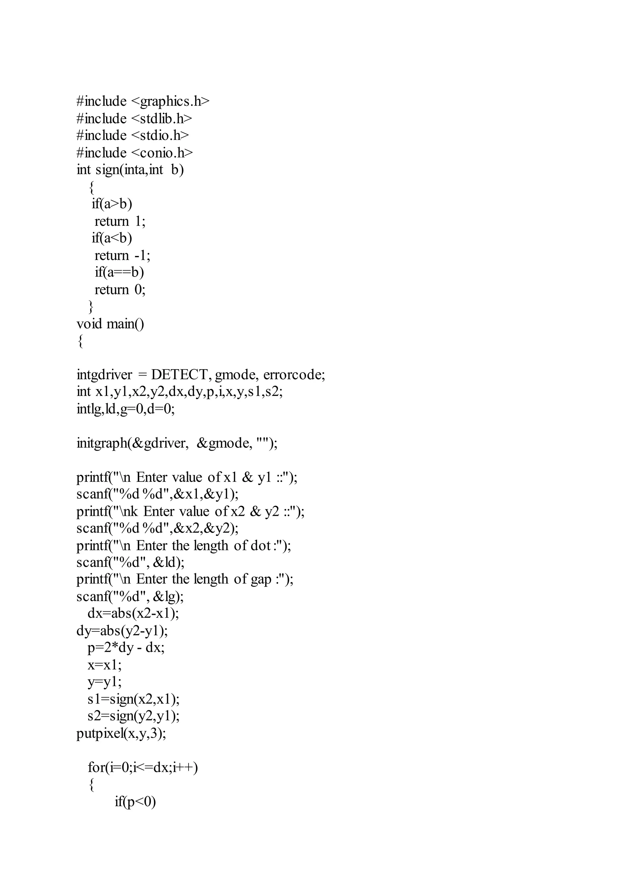 #include <graphics.h>
#include <stdlib.h>
#include <stdio.h>
#include <conio.h>
int sign(inta,int b)
{
if(a>b)
return 1;
if(a<b)
return -1;
if(a==b)
return 0;
}
void main()
{
intgdriver = DETECT, gmode, errorcode;
int x1,y1,x2,y2,dx,dy,p,i,x,y,s1,s2;
intlg,ld,g=0,d=0;
initgraph(&gdriver, &gmode, "");
printf("n Enter value of x1 & y1 ::");
scanf("%d %d",&x1,&y1);
printf("nk Enter value of x2 & y2 ::");
scanf("%d %d",&x2,&y2);
printf("n Enter the length of dot:");
scanf("%d", &ld);
printf("n Enter the length of gap :");
scanf("%d", &lg);
dx=abs(x2-x1);
dy=abs(y2-y1);
p=2*dy - dx;
x=x1;
y=y1;
s1=sign(x2,x1);
s2=sign(y2,y1);
putpixel(x,y,3);
for(i=0;i<=dx;i++)
{
if(p<0)
 