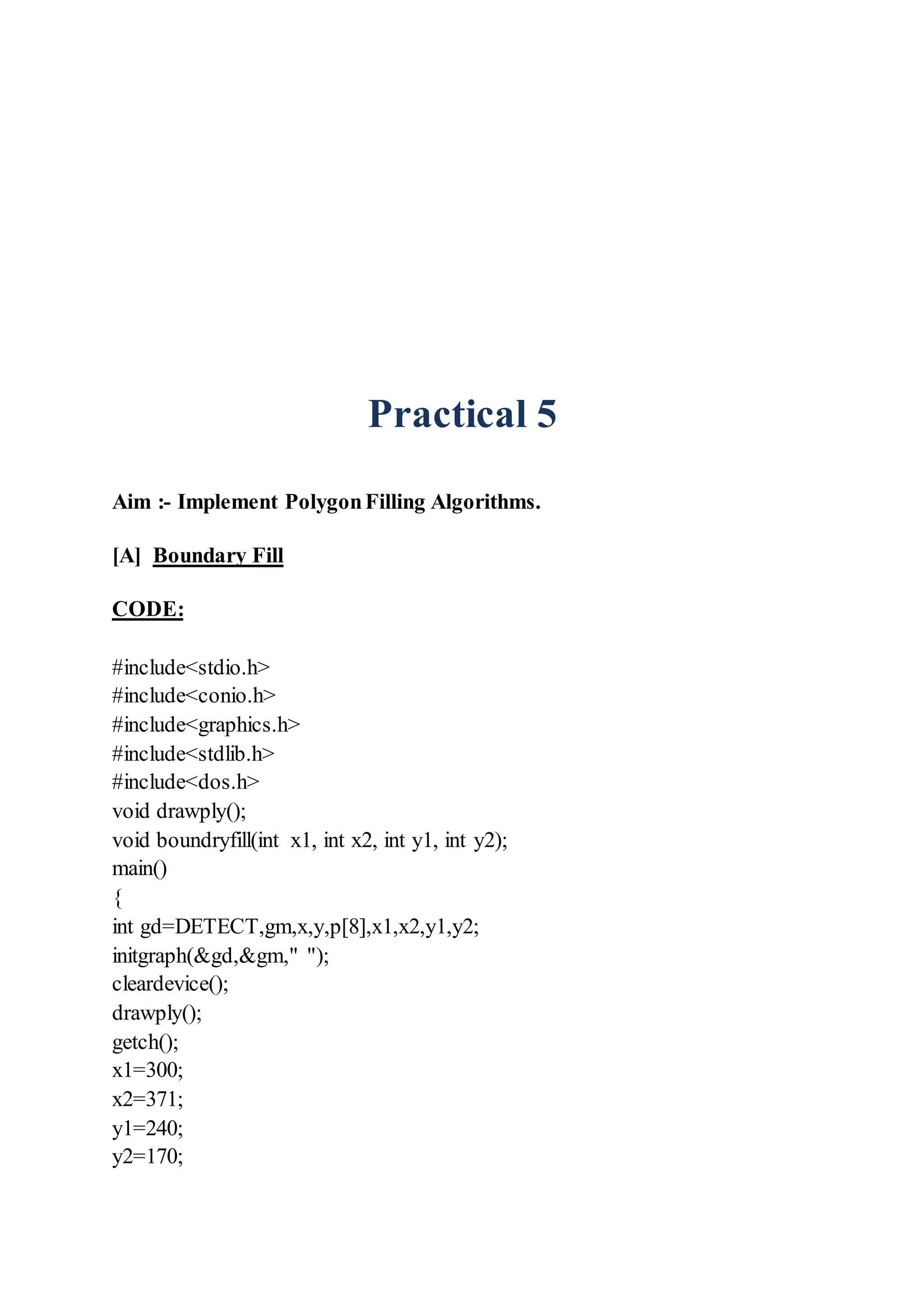 Practical 5
Aim :- Implement PolygonFilling Algorithms.
[A] Boundary Fill
CODE:
#include<stdio.h>
#include<conio.h>
#include<graphics.h>
#include<stdlib.h>
#include<dos.h>
void drawply();
void boundryfill(int x1, int x2, int y1, int y2);
main()
{
int gd=DETECT,gm,x,y,p[8],x1,x2,y1,y2;
initgraph(&gd,&gm," ");
cleardevice();
drawply();
getch();
x1=300;
x2=371;
y1=240;
y2=170;
 