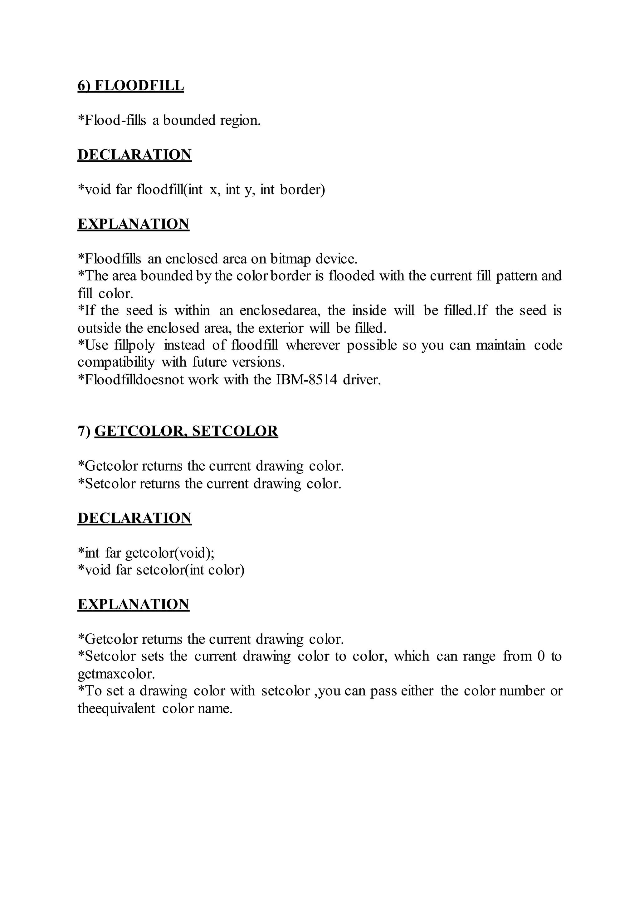 6) FLOODFILL
*Flood-fills a bounded region.
DECLARATION
*void far floodfill(int x, int y, int border)
EXPLANATION
*Floodfills an enclosed area on bitmap device.
*The area bounded by the colorborder is flooded with the current fill pattern and
fill color.
*If the seed is within an enclosedarea, the inside will be filled.If the seed is
outside the enclosed area, the exterior will be filled.
*Use fillpoly instead of floodfill wherever possible so you can maintain code
compatibility with future versions.
*Floodfilldoesnot work with the IBM-8514 driver.
7) GETCOLOR, SETCOLOR
*Getcolor returns the current drawing color.
*Setcolor returns the current drawing color.
DECLARATION
*int far getcolor(void);
*void far setcolor(int color)
EXPLANATION
*Getcolor returns the current drawing color.
*Setcolor sets the current drawing color to color, which can range from 0 to
getmaxcolor.
*To set a drawing color with setcolor ,you can pass either the color number or
theequivalent color name.
 