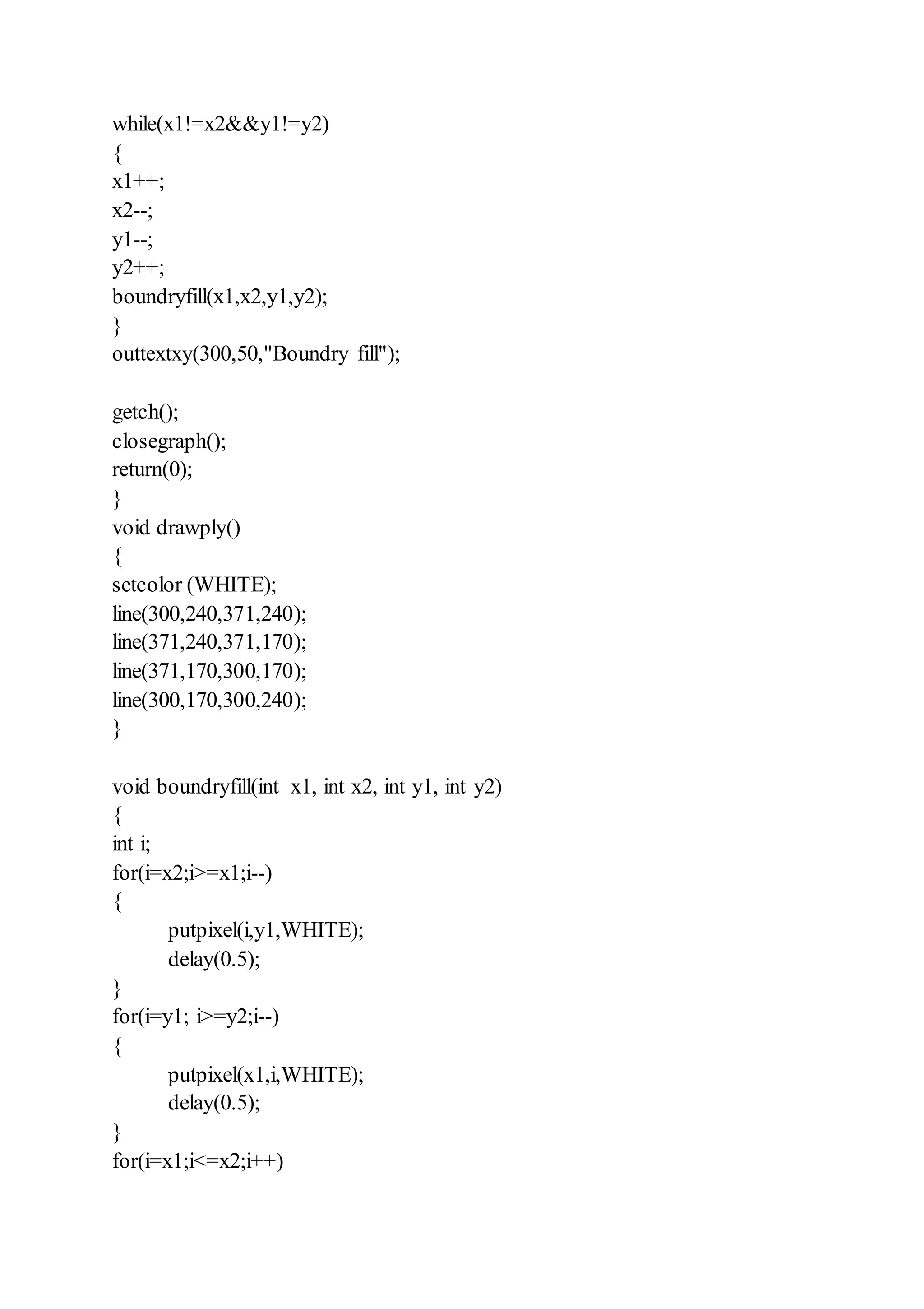 while(x1!=x2&&y1!=y2)
{
x1++;
x2--;
y1--;
y2++;
boundryfill(x1,x2,y1,y2);
}
outtextxy(300,50,"Boundry fill");
getch();
closegraph();
return(0);
}
void drawply()
{
setcolor (WHITE);
line(300,240,371,240);
line(371,240,371,170);
line(371,170,300,170);
line(300,170,300,240);
}
void boundryfill(int x1, int x2, int y1, int y2)
{
int i;
for(i=x2;i>=x1;i--)
{
putpixel(i,y1,WHITE);
delay(0.5);
}
for(i=y1; i>=y2;i--)
{
putpixel(x1,i,WHITE);
delay(0.5);
}
for(i=x1;i<=x2;i++)
 