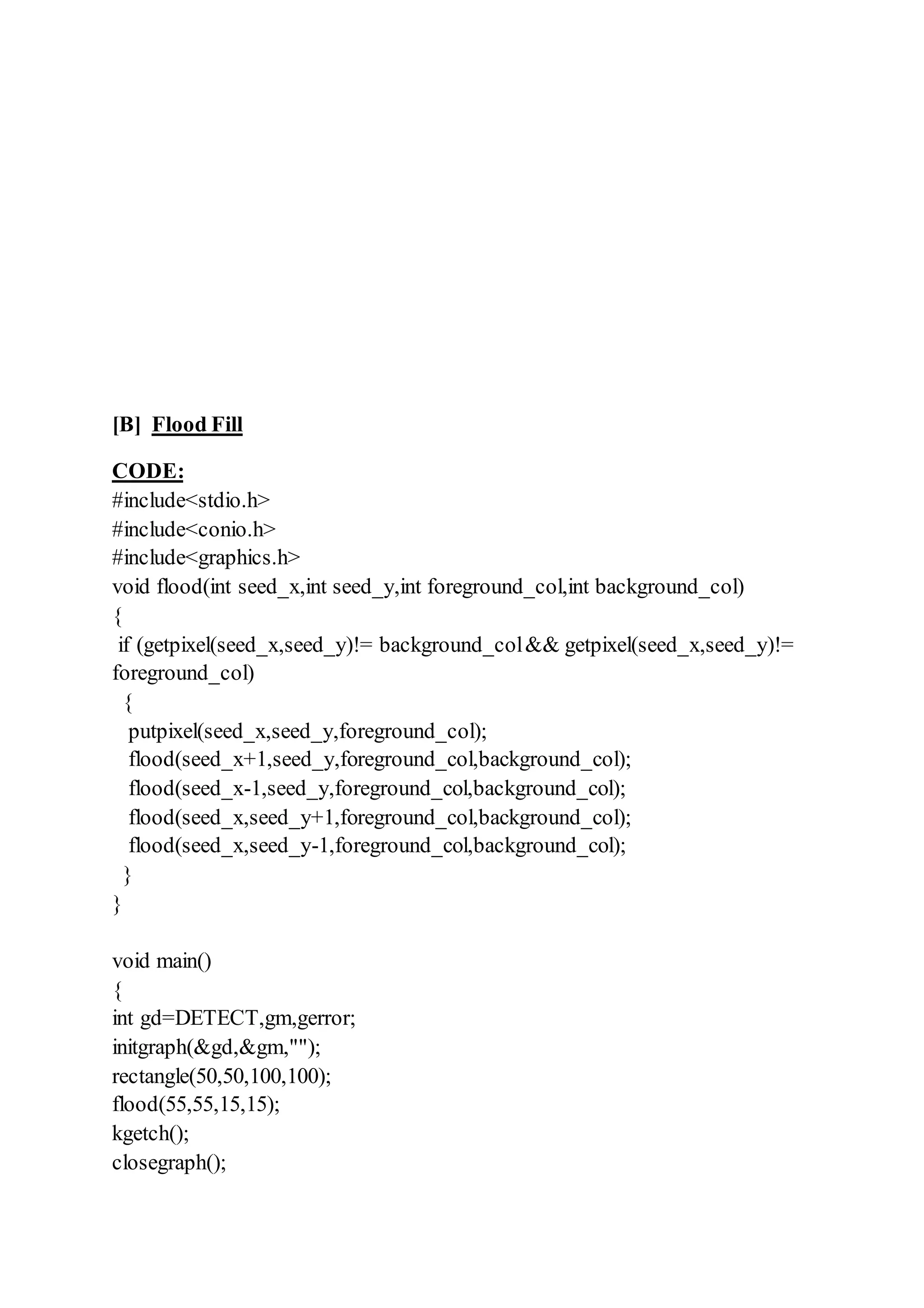 [B] Flood Fill
CODE:
#include<stdio.h>
#include<conio.h>
#include<graphics.h>
void flood(int seed_x,int seed_y,int foreground_col,int background_col)
{
if (getpixel(seed_x,seed_y)!= background_col&& getpixel(seed_x,seed_y)!=
foreground_col)
{
putpixel(seed_x,seed_y,foreground_col);
flood(seed_x+1,seed_y,foreground_col,background_col);
flood(seed_x-1,seed_y,foreground_col,background_col);
flood(seed_x,seed_y+1,foreground_col,background_col);
flood(seed_x,seed_y-1,foreground_col,background_col);
}
}
void main()
{
int gd=DETECT,gm,gerror;
initgraph(&gd,&gm,"");
rectangle(50,50,100,100);
flood(55,55,15,15);
kgetch();
closegraph();
 