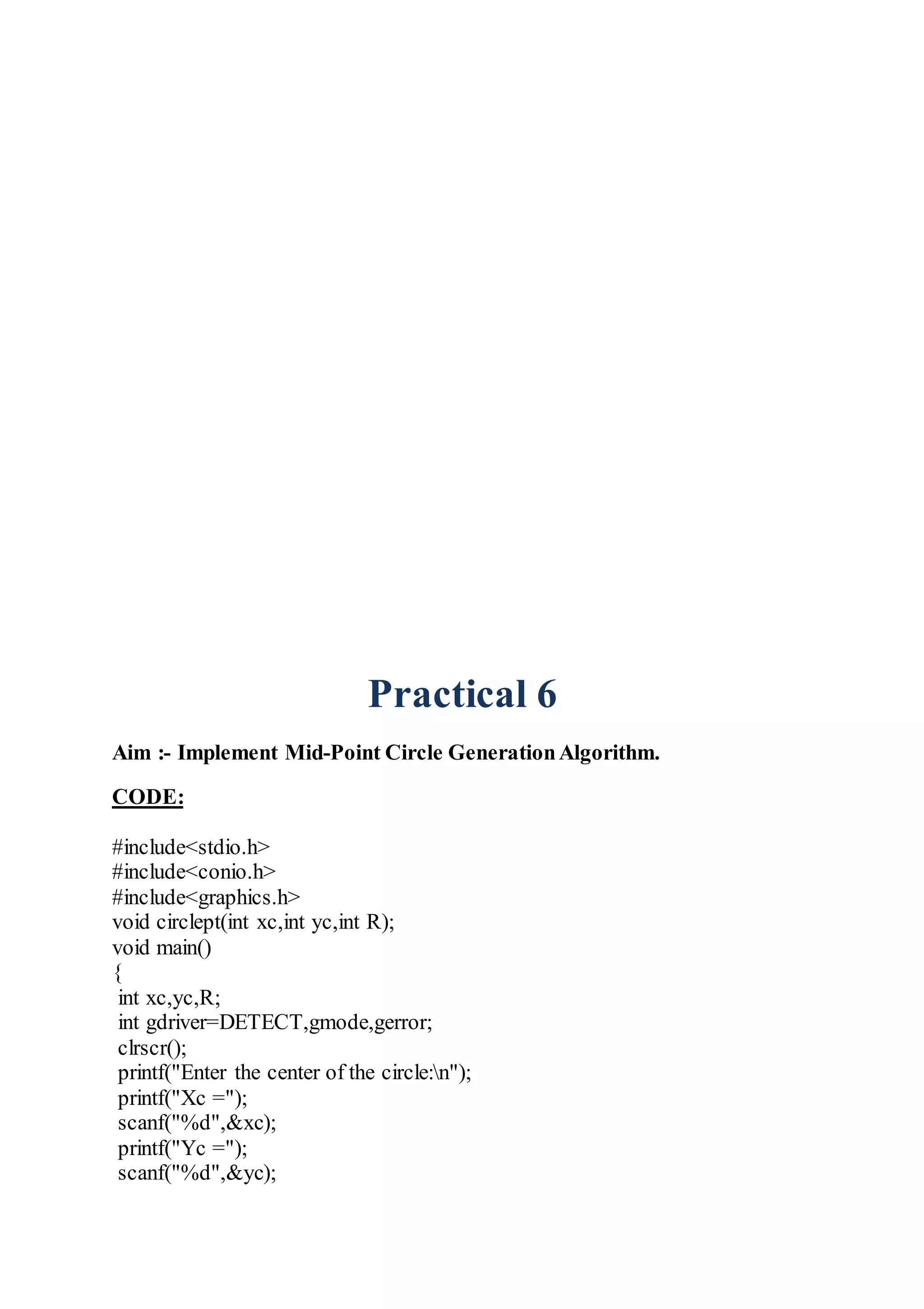 Practical 6
Aim :- Implement Mid-Point Circle GenerationAlgorithm.
CODE:
#include<stdio.h>
#include<conio.h>
#include<graphics.h>
void circlept(int xc,int yc,int R);
void main()
{
int xc,yc,R;
int gdriver=DETECT,gmode,gerror;
clrscr();
printf("Enter the center of the circle:n");
printf("Xc =");
scanf("%d",&xc);
printf("Yc =");
scanf("%d",&yc);
 