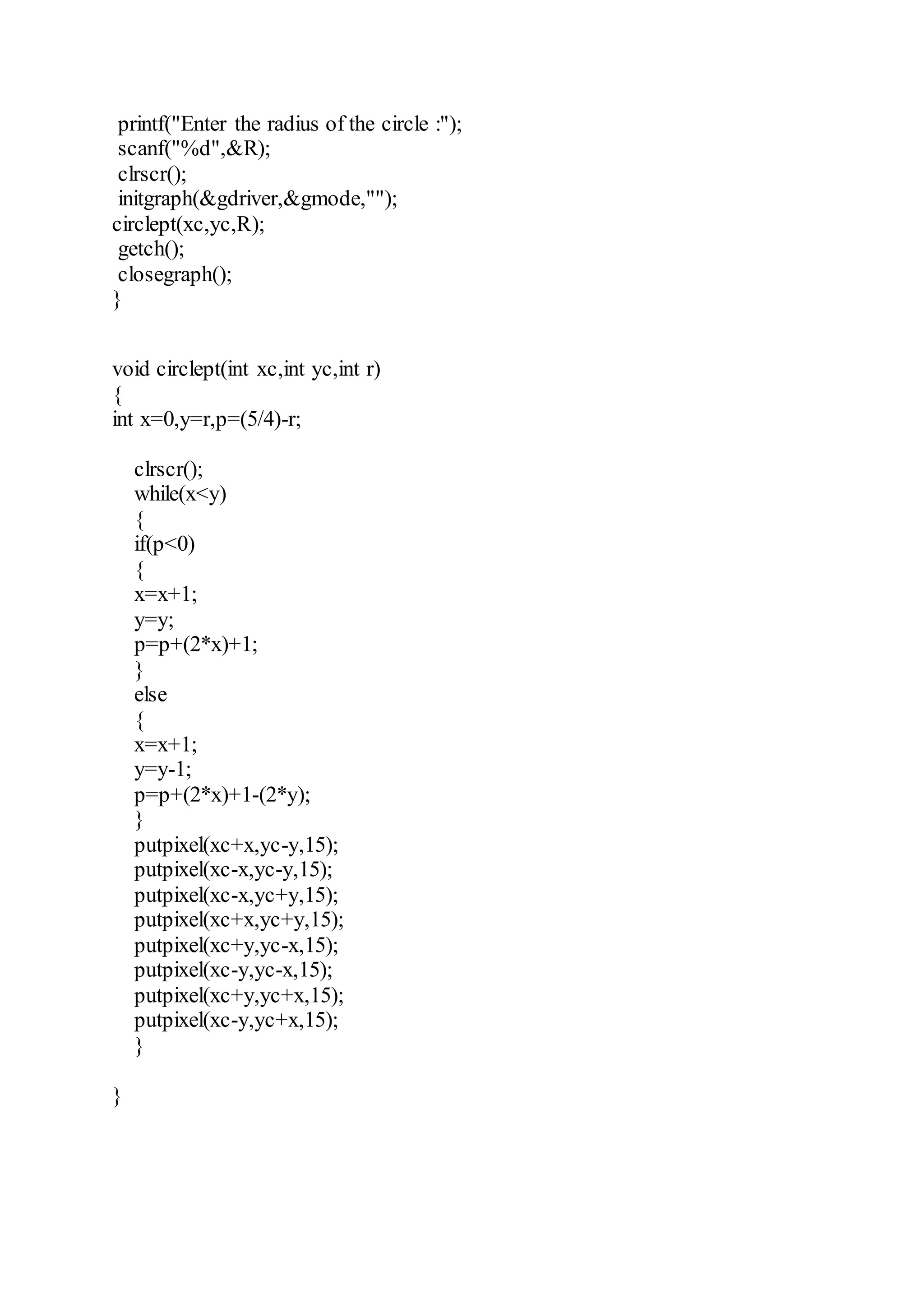 printf("Enter the radius of the circle :");
scanf("%d",&R);
clrscr();
initgraph(&gdriver,&gmode,"");
circlept(xc,yc,R);
getch();
closegraph();
}
void circlept(int xc,int yc,int r)
{
int x=0,y=r,p=(5/4)-r;
clrscr();
while(x<y)
{
if(p<0)
{
x=x+1;
y=y;
p=p+(2*x)+1;
}
else
{
x=x+1;
y=y-1;
p=p+(2*x)+1-(2*y);
}
putpixel(xc+x,yc-y,15);
putpixel(xc-x,yc-y,15);
putpixel(xc-x,yc+y,15);
putpixel(xc+x,yc+y,15);
putpixel(xc+y,yc-x,15);
putpixel(xc-y,yc-x,15);
putpixel(xc+y,yc+x,15);
putpixel(xc-y,yc+x,15);
}
}
 