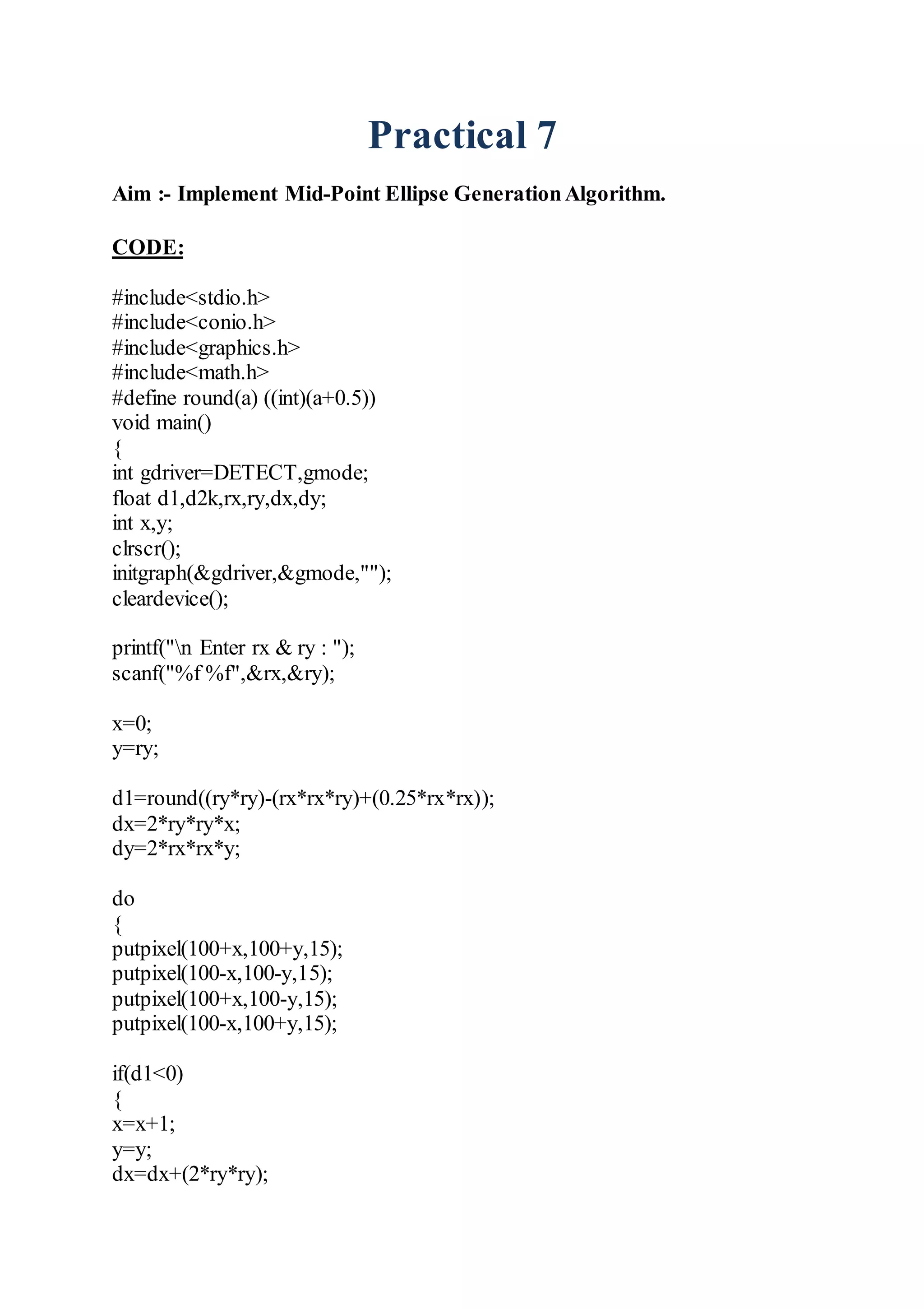 Practical 7
Aim :- Implement Mid-Point Ellipse GenerationAlgorithm.
CODE:
#include<stdio.h>
#include<conio.h>
#include<graphics.h>
#include<math.h>
#define round(a) ((int)(a+0.5))
void main()
{
int gdriver=DETECT,gmode;
float d1,d2k,rx,ry,dx,dy;
int x,y;
clrscr();
initgraph(&gdriver,&gmode,"");
cleardevice();
printf("n Enter rx & ry : ");
scanf("%f %f",&rx,&ry);
x=0;
y=ry;
d1=round((ry*ry)-(rx*rx*ry)+(0.25*rx*rx));
dx=2*ry*ry*x;
dy=2*rx*rx*y;
do
{
putpixel(100+x,100+y,15);
putpixel(100-x,100-y,15);
putpixel(100+x,100-y,15);
putpixel(100-x,100+y,15);
if(d1<0)
{
x=x+1;
y=y;
dx=dx+(2*ry*ry);
 