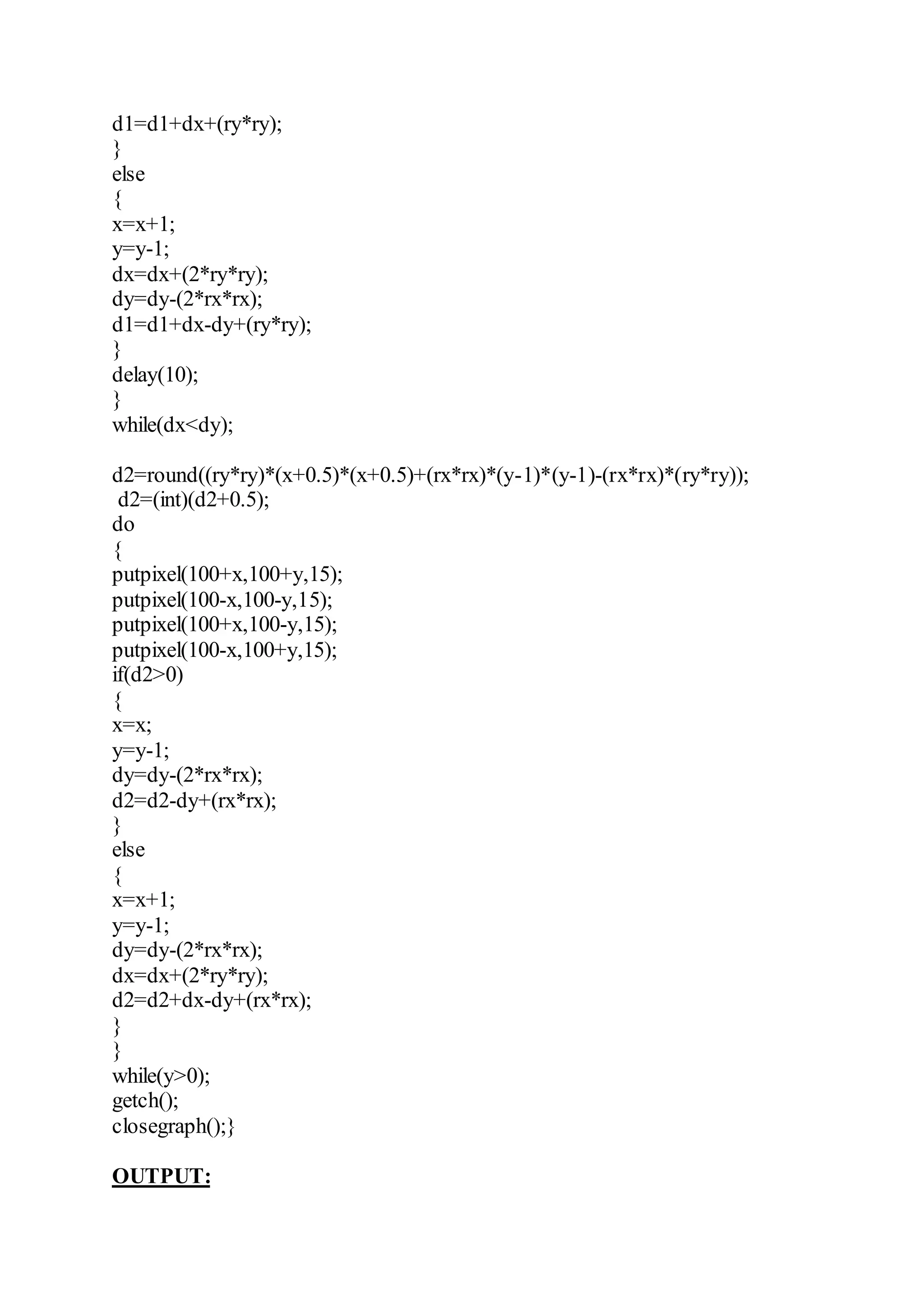d1=d1+dx+(ry*ry);
}
else
{
x=x+1;
y=y-1;
dx=dx+(2*ry*ry);
dy=dy-(2*rx*rx);
d1=d1+dx-dy+(ry*ry);
}
delay(10);
}
while(dx<dy);
d2=round((ry*ry)*(x+0.5)*(x+0.5)+(rx*rx)*(y-1)*(y-1)-(rx*rx)*(ry*ry));
d2=(int)(d2+0.5);
do
{
putpixel(100+x,100+y,15);
putpixel(100-x,100-y,15);
putpixel(100+x,100-y,15);
putpixel(100-x,100+y,15);
if(d2>0)
{
x=x;
y=y-1;
dy=dy-(2*rx*rx);
d2=d2-dy+(rx*rx);
}
else
{
x=x+1;
y=y-1;
dy=dy-(2*rx*rx);
dx=dx+(2*ry*ry);
d2=d2+dx-dy+(rx*rx);
}
}
while(y>0);
getch();
closegraph();}
OUTPUT:
 