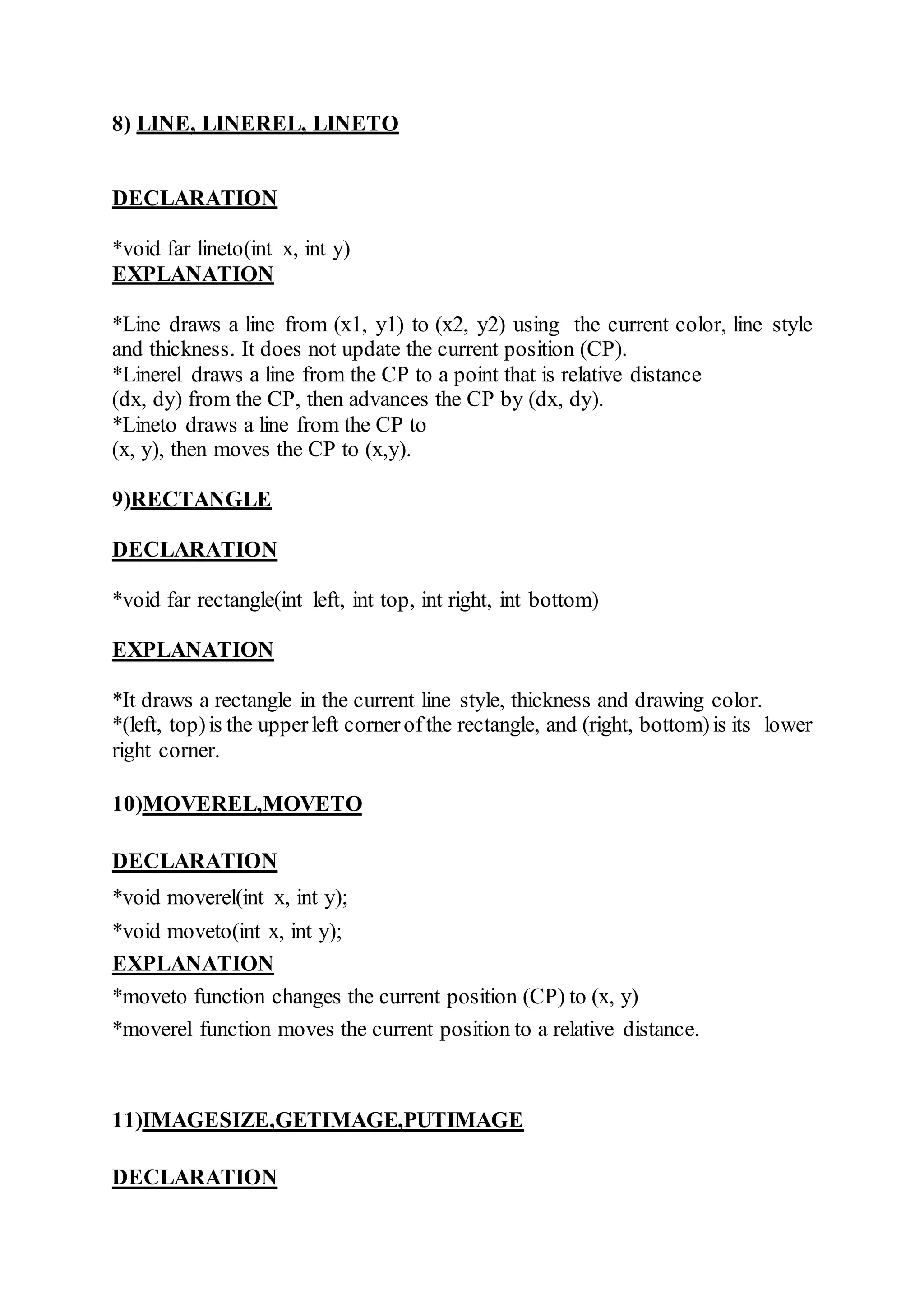 8) LINE, LINEREL, LINETO
DECLARATION
*void far lineto(int x, int y)
EXPLANATION
*Line draws a line from (x1, y1) to (x2, y2) using the current color, line style
and thickness. It does not update the current position (CP).
*Linerel draws a line from the CP to a point that is relative distance
(dx, dy) from the CP, then advances the CP by (dx, dy).
*Lineto draws a line from the CP to
(x, y), then moves the CP to (x,y).
9)RECTANGLE
DECLARATION
*void far rectangle(int left, int top, int right, int bottom)
EXPLANATION
*It draws a rectangle in the current line style, thickness and drawing color.
*(left, top)is the upperleft cornerofthe rectangle, and (right, bottom)is its lower
right corner.
10)MOVEREL,MOVETO
DECLARATION
*void moverel(int x, int y);
*void moveto(int x, int y);
EXPLANATION
*moveto function changes the current position (CP) to (x, y)
*moverel function moves the current position to a relative distance.
11)IMAGESIZE,GETIMAGE,PUTIMAGE
DECLARATION
 