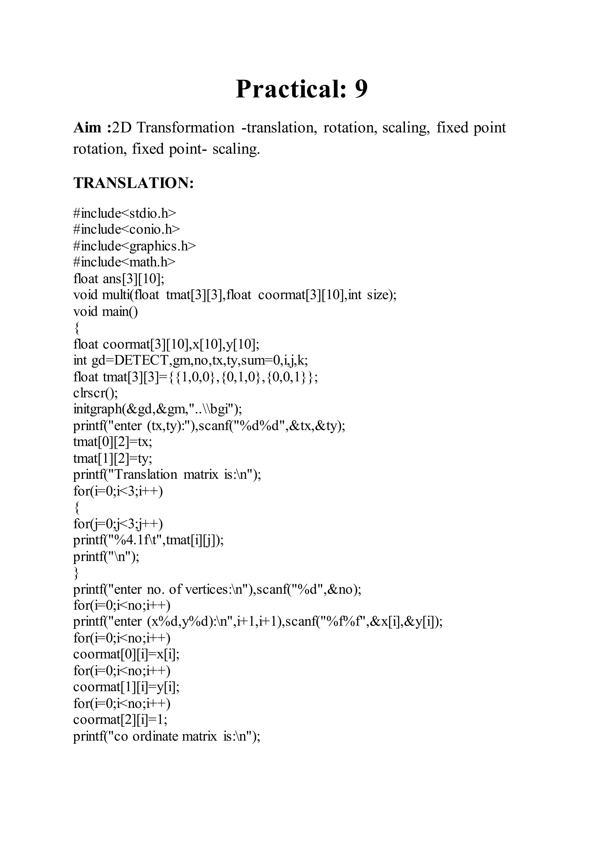 Practical: 9
Aim :2D Transformation -translation, rotation, scaling, fixed point
rotation, fixed point- scaling.
TRANSLATION:
#include<stdio.h>
#include<conio.h>
#include<graphics.h>
#include<math.h>
float ans[3][10];
void multi(float tmat[3][3],float coormat[3][10],int size);
void main()
{
float coormat[3][10],x[10],y[10];
int gd=DETECT,gm,no,tx,ty,sum=0,i,j,k;
float tmat[3][3]={{1,0,0},{0,1,0},{0,0,1}};
clrscr();
initgraph(&gd,&gm,"..bgi");
printf("enter (tx,ty):"),scanf("%d%d",&tx,&ty);
tmat[0][2]=tx;
tmat[1][2]=ty;
printf("Translation matrix is:n");
for(i=0;i<3;i++)
{
for(j=0;j<3;j++)
printf("%4.1ft",tmat[i][j]);
printf("n");
}
printf("enter no. of vertices:n"),scanf("%d",&no);
for(i=0;i<no;i++)
printf("enter (x%d,y%d):n",i+1,i+1),scanf("%f%f",&x[i],&y[i]);
for(i=0;i<no;i++)
coormat[0][i]=x[i];
for(i=0;i<no;i++)
coormat[1][i]=y[i];
for(i=0;i<no;i++)
coormat[2][i]=1;
printf("co ordinate matrix is:n");
 
