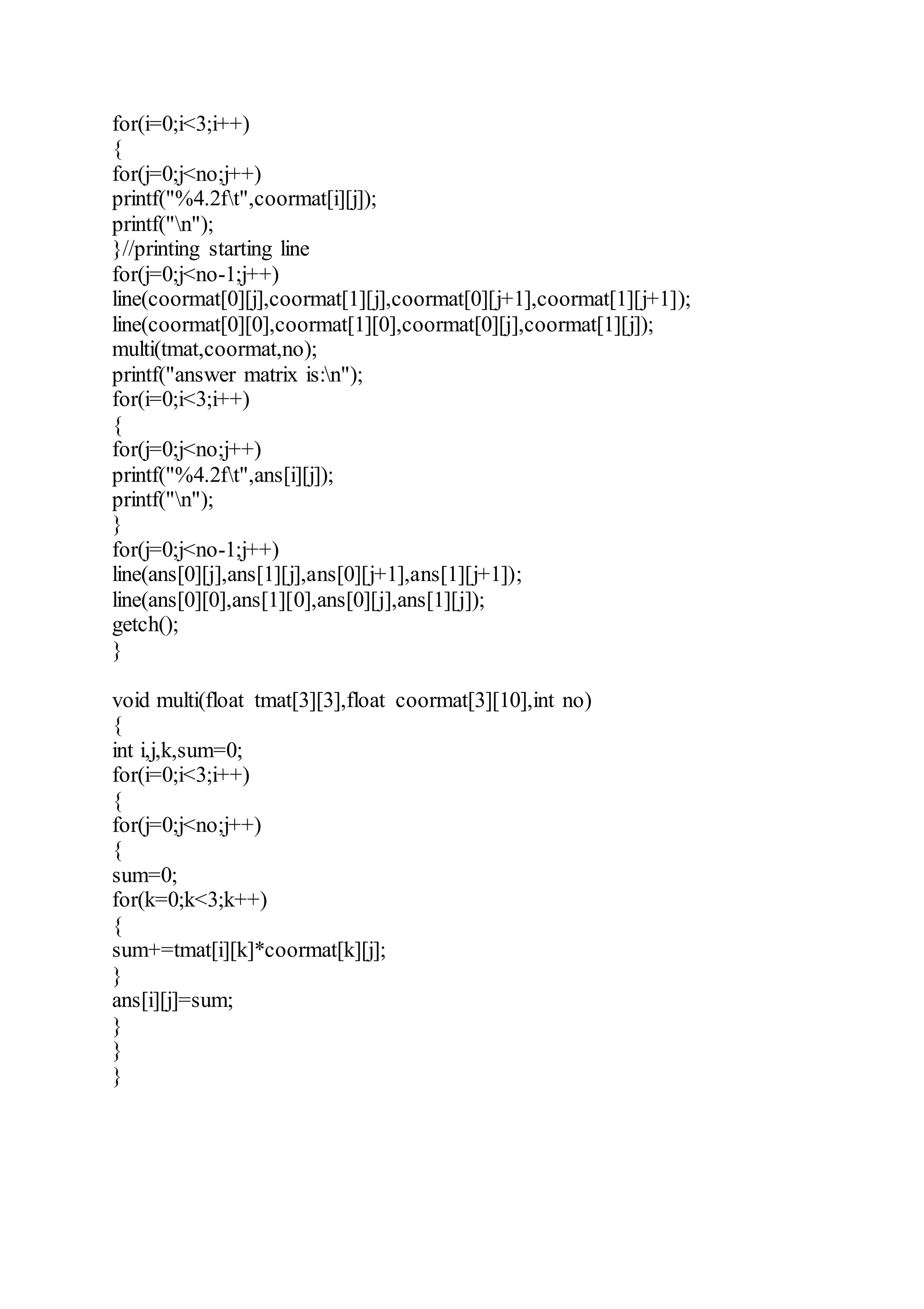 for(i=0;i<3;i++)
{
for(j=0;j<no;j++)
printf("%4.2ft",coormat[i][j]);
printf("n");
}//printing starting line
for(j=0;j<no-1;j++)
line(coormat[0][j],coormat[1][j],coormat[0][j+1],coormat[1][j+1]);
line(coormat[0][0],coormat[1][0],coormat[0][j],coormat[1][j]);
multi(tmat,coormat,no);
printf("answer matrix is:n");
for(i=0;i<3;i++)
{
for(j=0;j<no;j++)
printf("%4.2ft",ans[i][j]);
printf("n");
}
for(j=0;j<no-1;j++)
line(ans[0][j],ans[1][j],ans[0][j+1],ans[1][j+1]);
line(ans[0][0],ans[1][0],ans[0][j],ans[1][j]);
getch();
}
void multi(float tmat[3][3],float coormat[3][10],int no)
{
int i,j,k,sum=0;
for(i=0;i<3;i++)
{
for(j=0;j<no;j++)
{
sum=0;
for(k=0;k<3;k++)
{
sum+=tmat[i][k]*coormat[k][j];
}
ans[i][j]=sum;
}
}
}
 