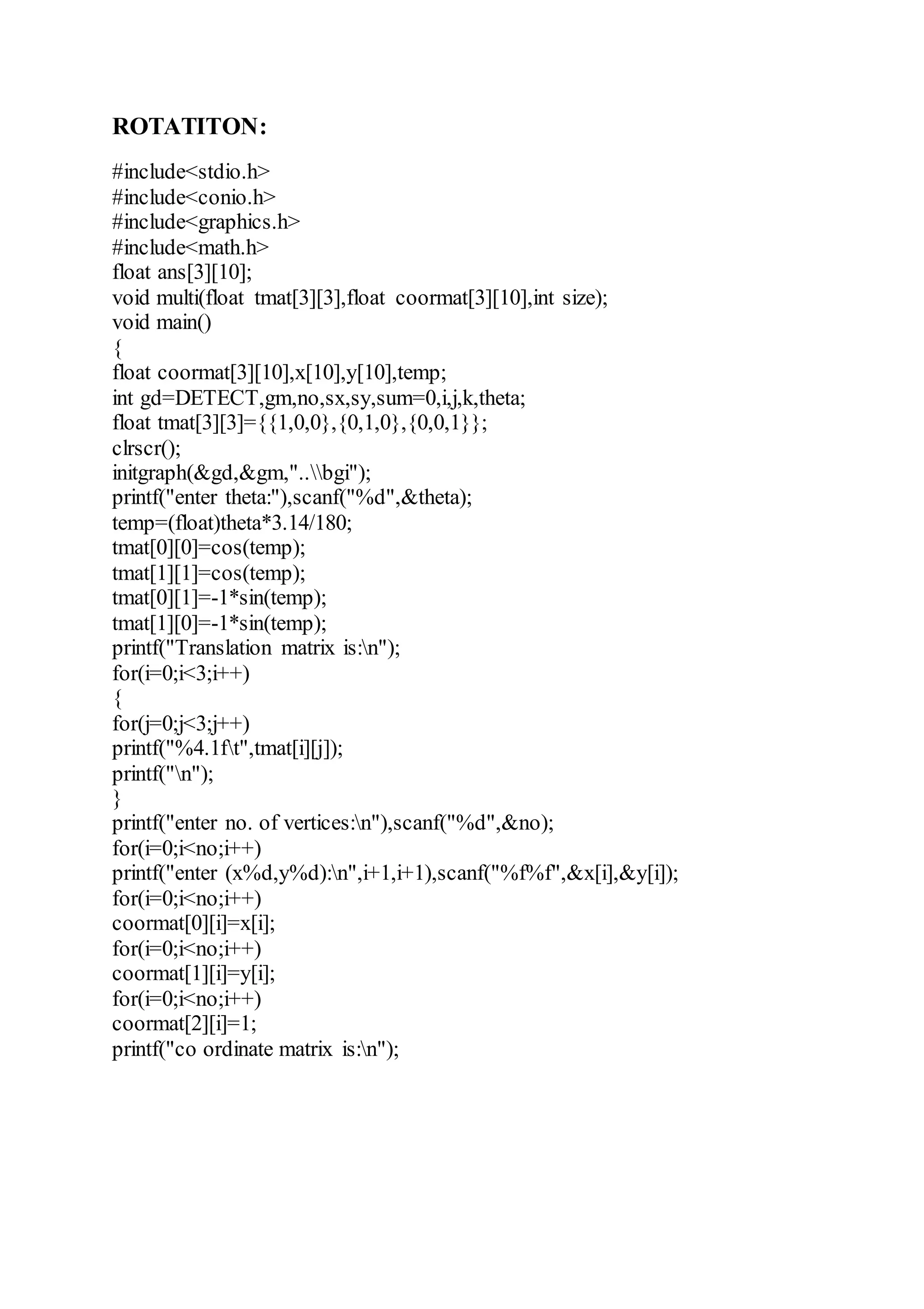 ROTATITON:
#include<stdio.h>
#include<conio.h>
#include<graphics.h>
#include<math.h>
float ans[3][10];
void multi(float tmat[3][3],float coormat[3][10],int size);
void main()
{
float coormat[3][10],x[10],y[10],temp;
int gd=DETECT,gm,no,sx,sy,sum=0,i,j,k,theta;
float tmat[3][3]={{1,0,0},{0,1,0},{0,0,1}};
clrscr();
initgraph(&gd,&gm,"..bgi");
printf("enter theta:"),scanf("%d",&theta);
temp=(float)theta*3.14/180;
tmat[0][0]=cos(temp);
tmat[1][1]=cos(temp);
tmat[0][1]=-1*sin(temp);
tmat[1][0]=-1*sin(temp);
printf("Translation matrix is:n");
for(i=0;i<3;i++)
{
for(j=0;j<3;j++)
printf("%4.1ft",tmat[i][j]);
printf("n");
}
printf("enter no. of vertices:n"),scanf("%d",&no);
for(i=0;i<no;i++)
printf("enter (x%d,y%d):n",i+1,i+1),scanf("%f%f",&x[i],&y[i]);
for(i=0;i<no;i++)
coormat[0][i]=x[i];
for(i=0;i<no;i++)
coormat[1][i]=y[i];
for(i=0;i<no;i++)
coormat[2][i]=1;
printf("co ordinate matrix is:n");
 