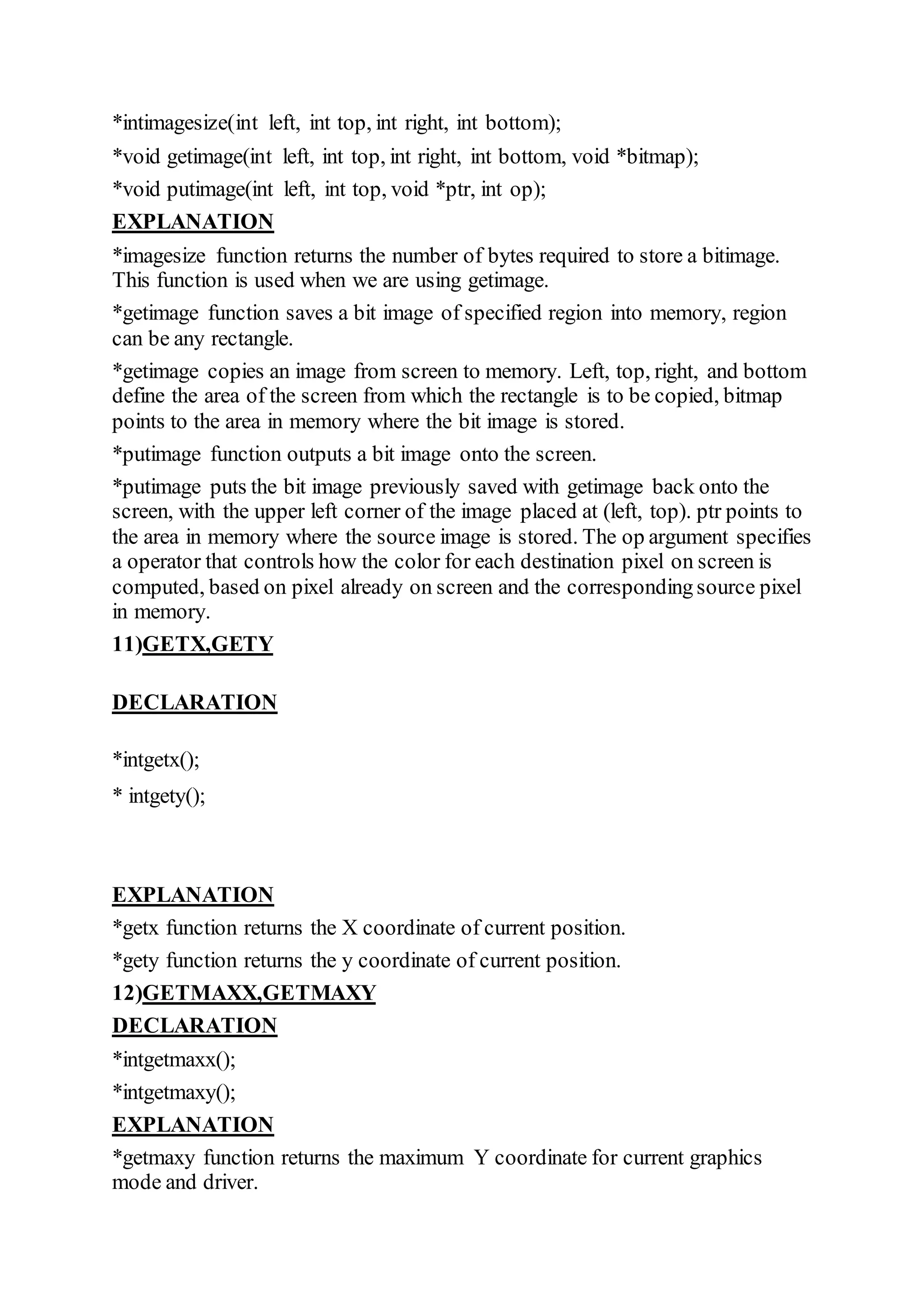 *intimagesize(int left, int top, int right, int bottom);
*void getimage(int left, int top, int right, int bottom, void *bitmap);
*void putimage(int left, int top, void *ptr, int op);
EXPLANATION
*imagesize function returns the number of bytes required to store a bitimage.
This function is used when we are using getimage.
*getimage function saves a bit image of specified region into memory, region
can be any rectangle.
*getimage copies an image from screen to memory. Left, top, right, and bottom
define the area of the screen from which the rectangle is to be copied, bitmap
points to the area in memory where the bit image is stored.
*putimage function outputs a bit image onto the screen.
*putimage puts the bit image previously saved with getimage back onto the
screen, with the upper left corner of the image placed at (left, top). ptr points to
the area in memory where the source image is stored. The op argument specifies
a operator that controls how the color for each destination pixel on screen is
computed, based on pixel already on screen and the correspondingsource pixel
in memory.
11)GETX,GETY
DECLARATION
*intgetx();
* intgety();
EXPLANATION
*getx function returns the X coordinate of current position.
*gety function returns the y coordinate of current position.
12)GETMAXX,GETMAXY
DECLARATION
*intgetmaxx();
*intgetmaxy();
EXPLANATION
*getmaxy function returns the maximum Y coordinate for current graphics
mode and driver.
 