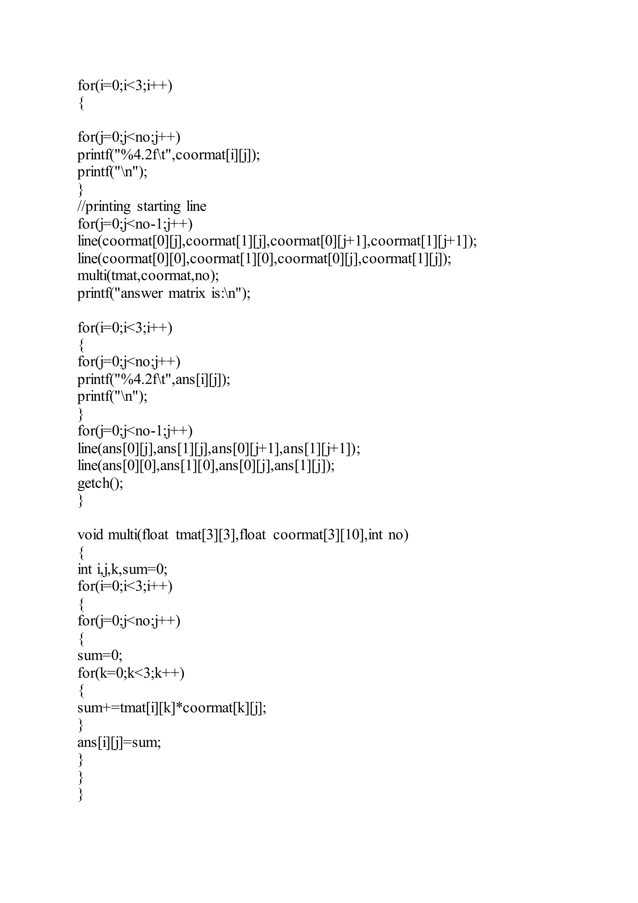 for(i=0;i<3;i++)
{
for(j=0;j<no;j++)
printf("%4.2ft",coormat[i][j]);
printf("n");
}
//printing starting line
for(j=0;j<no-1;j++)
line(coormat[0][j],coormat[1][j],coormat[0][j+1],coormat[1][j+1]);
line(coormat[0][0],coormat[1][0],coormat[0][j],coormat[1][j]);
multi(tmat,coormat,no);
printf("answer matrix is:n");
for(i=0;i<3;i++)
{
for(j=0;j<no;j++)
printf("%4.2ft",ans[i][j]);
printf("n");
}
for(j=0;j<no-1;j++)
line(ans[0][j],ans[1][j],ans[0][j+1],ans[1][j+1]);
line(ans[0][0],ans[1][0],ans[0][j],ans[1][j]);
getch();
}
void multi(float tmat[3][3],float coormat[3][10],int no)
{
int i,j,k,sum=0;
for(i=0;i<3;i++)
{
for(j=0;j<no;j++)
{
sum=0;
for(k=0;k<3;k++)
{
sum+=tmat[i][k]*coormat[k][j];
}
ans[i][j]=sum;
}
}
}
 