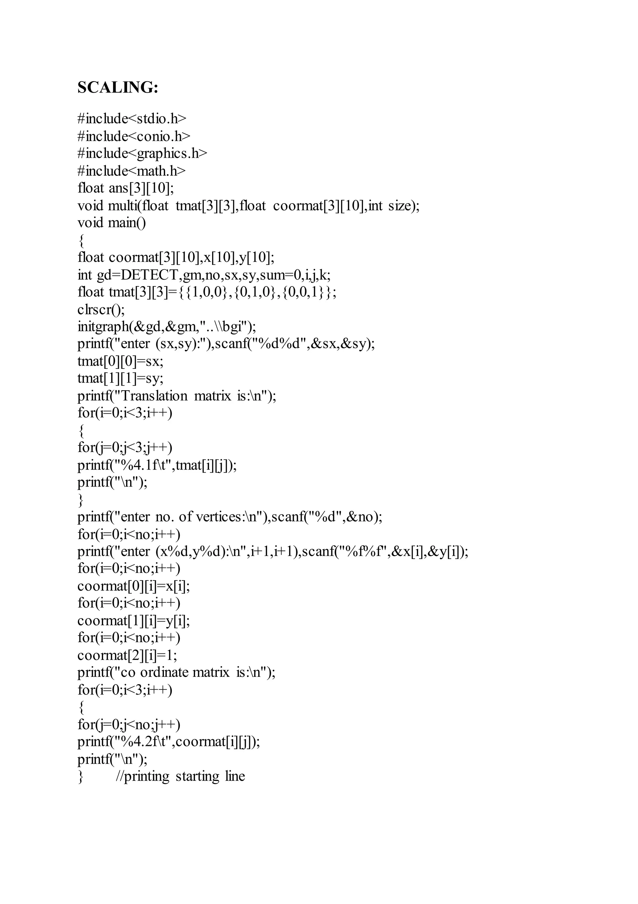 SCALING:
#include<stdio.h>
#include<conio.h>
#include<graphics.h>
#include<math.h>
float ans[3][10];
void multi(float tmat[3][3],float coormat[3][10],int size);
void main()
{
float coormat[3][10],x[10],y[10];
int gd=DETECT,gm,no,sx,sy,sum=0,i,j,k;
float tmat[3][3]={{1,0,0},{0,1,0},{0,0,1}};
clrscr();
initgraph(&gd,&gm,"..bgi");
printf("enter (sx,sy):"),scanf("%d%d",&sx,&sy);
tmat[0][0]=sx;
tmat[1][1]=sy;
printf("Translation matrix is:n");
for(i=0;i<3;i++)
{
for(j=0;j<3;j++)
printf("%4.1ft",tmat[i][j]);
printf("n");
}
printf("enter no. of vertices:n"),scanf("%d",&no);
for(i=0;i<no;i++)
printf("enter (x%d,y%d):n",i+1,i+1),scanf("%f%f",&x[i],&y[i]);
for(i=0;i<no;i++)
coormat[0][i]=x[i];
for(i=0;i<no;i++)
coormat[1][i]=y[i];
for(i=0;i<no;i++)
coormat[2][i]=1;
printf("co ordinate matrix is:n");
for(i=0;i<3;i++)
{
for(j=0;j<no;j++)
printf("%4.2ft",coormat[i][j]);
printf("n");
} //printing starting line
 