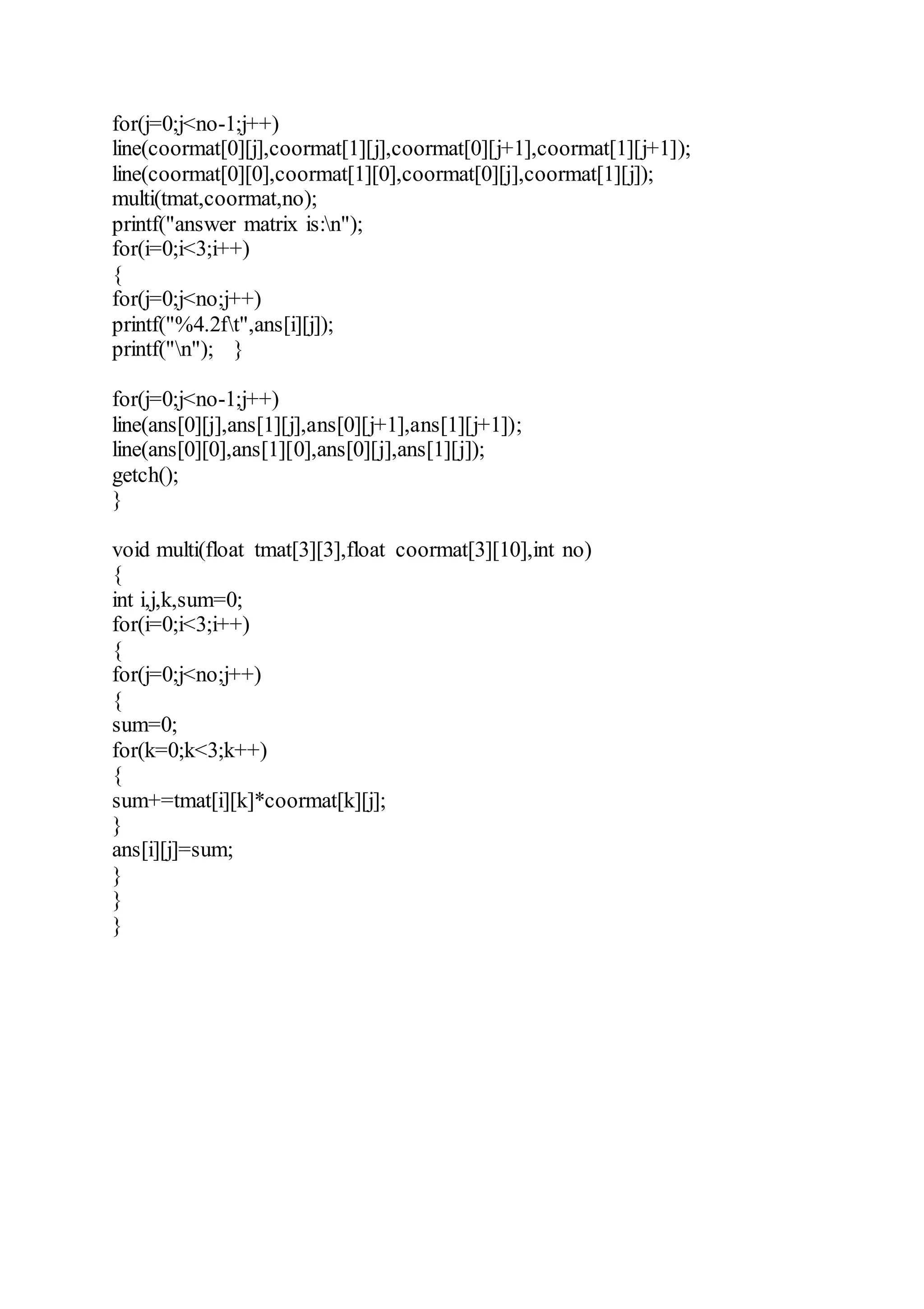 for(j=0;j<no-1;j++)
line(coormat[0][j],coormat[1][j],coormat[0][j+1],coormat[1][j+1]);
line(coormat[0][0],coormat[1][0],coormat[0][j],coormat[1][j]);
multi(tmat,coormat,no);
printf("answer matrix is:n");
for(i=0;i<3;i++)
{
for(j=0;j<no;j++)
printf("%4.2ft",ans[i][j]);
printf("n"); }
for(j=0;j<no-1;j++)
line(ans[0][j],ans[1][j],ans[0][j+1],ans[1][j+1]);
line(ans[0][0],ans[1][0],ans[0][j],ans[1][j]);
getch();
}
void multi(float tmat[3][3],float coormat[3][10],int no)
{
int i,j,k,sum=0;
for(i=0;i<3;i++)
{
for(j=0;j<no;j++)
{
sum=0;
for(k=0;k<3;k++)
{
sum+=tmat[i][k]*coormat[k][j];
}
ans[i][j]=sum;
}
}
}
 