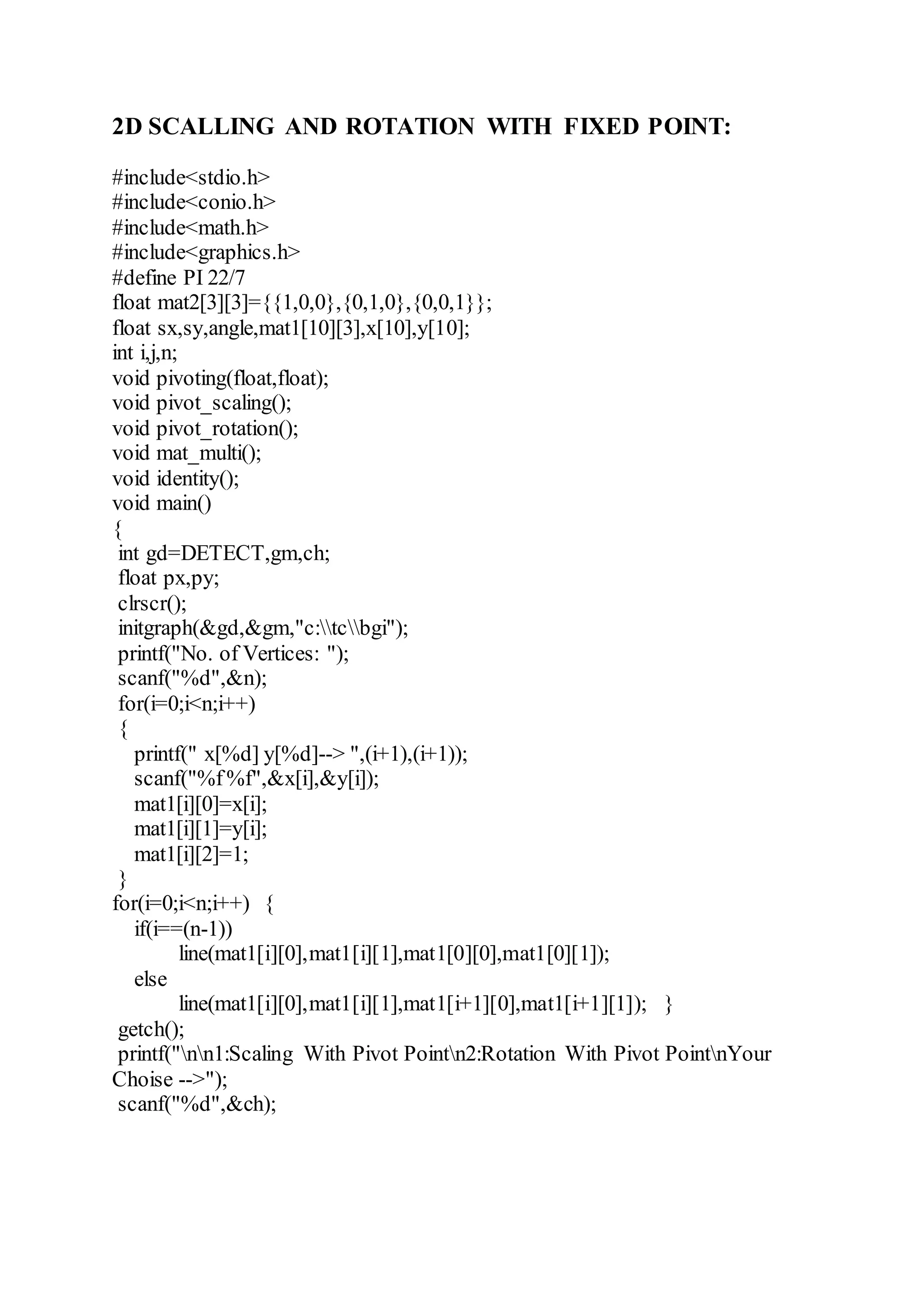 2D SCALLING AND ROTATION WITH FIXED POINT:
#include<stdio.h>
#include<conio.h>
#include<math.h>
#include<graphics.h>
#define PI 22/7
float mat2[3][3]={{1,0,0},{0,1,0},{0,0,1}};
float sx,sy,angle,mat1[10][3],x[10],y[10];
int i,j,n;
void pivoting(float,float);
void pivot_scaling();
void pivot_rotation();
void mat_multi();
void identity();
void main()
{
int gd=DETECT,gm,ch;
float px,py;
clrscr();
initgraph(&gd,&gm,"c:tcbgi");
printf("No. of Vertices: ");
scanf("%d",&n);
for(i=0;i<n;i++)
{
printf(" x[%d] y[%d]--> ",(i+1),(i+1));
scanf("%f%f",&x[i],&y[i]);
mat1[i][0]=x[i];
mat1[i][1]=y[i];
mat1[i][2]=1;
}
for(i=0;i<n;i++) {
if(i==(n-1))
line(mat1[i][0],mat1[i][1],mat1[0][0],mat1[0][1]);
else
line(mat1[i][0],mat1[i][1],mat1[i+1][0],mat1[i+1][1]); }
getch();
printf("nn1:Scaling With Pivot Pointn2:Rotation With Pivot PointnYour
Choise -->");
scanf("%d",&ch);
 