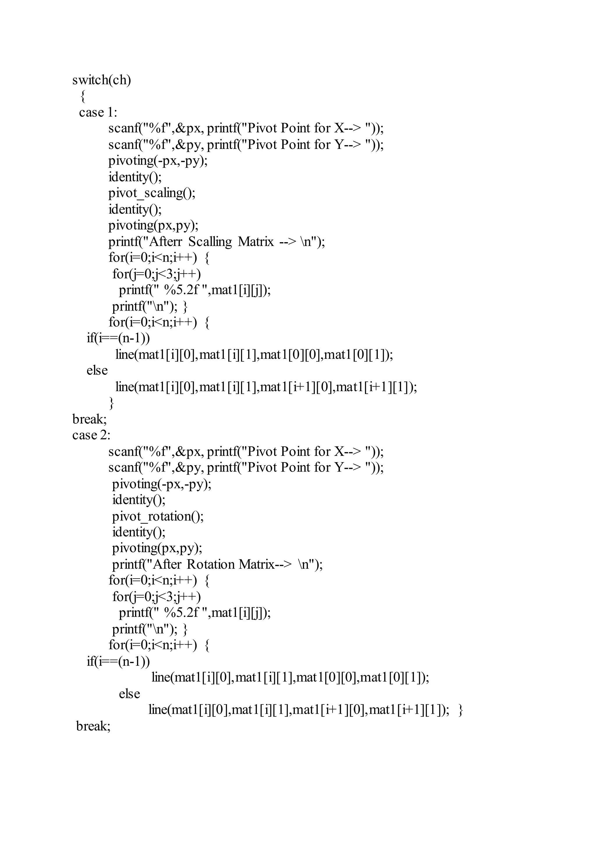 switch(ch)
{
case 1:
scanf("%f",&px, printf("Pivot Point for X--> "));
scanf("%f",&py, printf("Pivot Point for Y--> "));
pivoting(-px,-py);
identity();
pivot_scaling();
identity();
pivoting(px,py);
printf("Afterr Scalling Matrix --> n");
for(i=0;i<n;i++) {
for(j=0;j<3;j++)
printf(" %5.2f ",mat1[i][j]);
printf("n"); }
for(i=0;i<n;i++) {
if(i==(n-1))
line(mat1[i][0],mat1[i][1],mat1[0][0],mat1[0][1]);
else
line(mat1[i][0],mat1[i][1],mat1[i+1][0],mat1[i+1][1]);
}
break;
case 2:
scanf("%f",&px, printf("Pivot Point for X--> "));
scanf("%f",&py, printf("Pivot Point for Y--> "));
pivoting(-px,-py);
identity();
pivot_rotation();
identity();
pivoting(px,py);
printf("After Rotation Matrix--> n");
for(i=0;i<n;i++) {
for(j=0;j<3;j++)
printf(" %5.2f ",mat1[i][j]);
printf("n"); }
for(i=0;i<n;i++) {
if(i==(n-1))
line(mat1[i][0],mat1[i][1],mat1[0][0],mat1[0][1]);
else
line(mat1[i][0],mat1[i][1],mat1[i+1][0],mat1[i+1][1]); }
break;
 