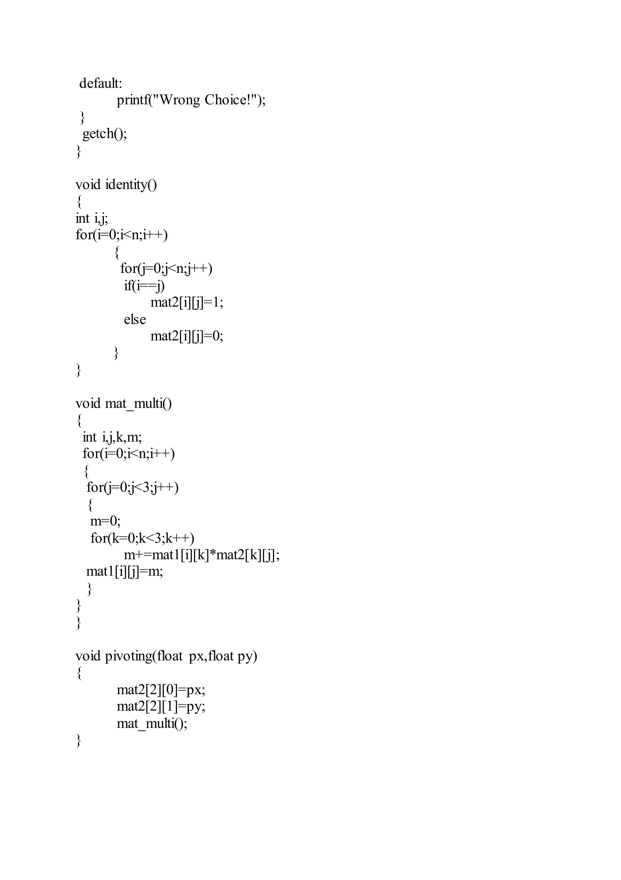 default:
printf("Wrong Choice!");
}
getch();
}
void identity()
{
int i,j;
for(i=0;i<n;i++)
{
for(j=0;j<n;j++)
if(i==j)
mat2[i][j]=1;
else
mat2[i][j]=0;
}
}
void mat_multi()
{
int i,j,k,m;
for(i=0;i<n;i++)
{
for(j=0;j<3;j++)
{
m=0;
for(k=0;k<3;k++)
m+=mat1[i][k]*mat2[k][j];
mat1[i][j]=m;
}
}
}
void pivoting(float px,float py)
{
mat2[2][0]=px;
mat2[2][1]=py;
mat_multi();
}
 