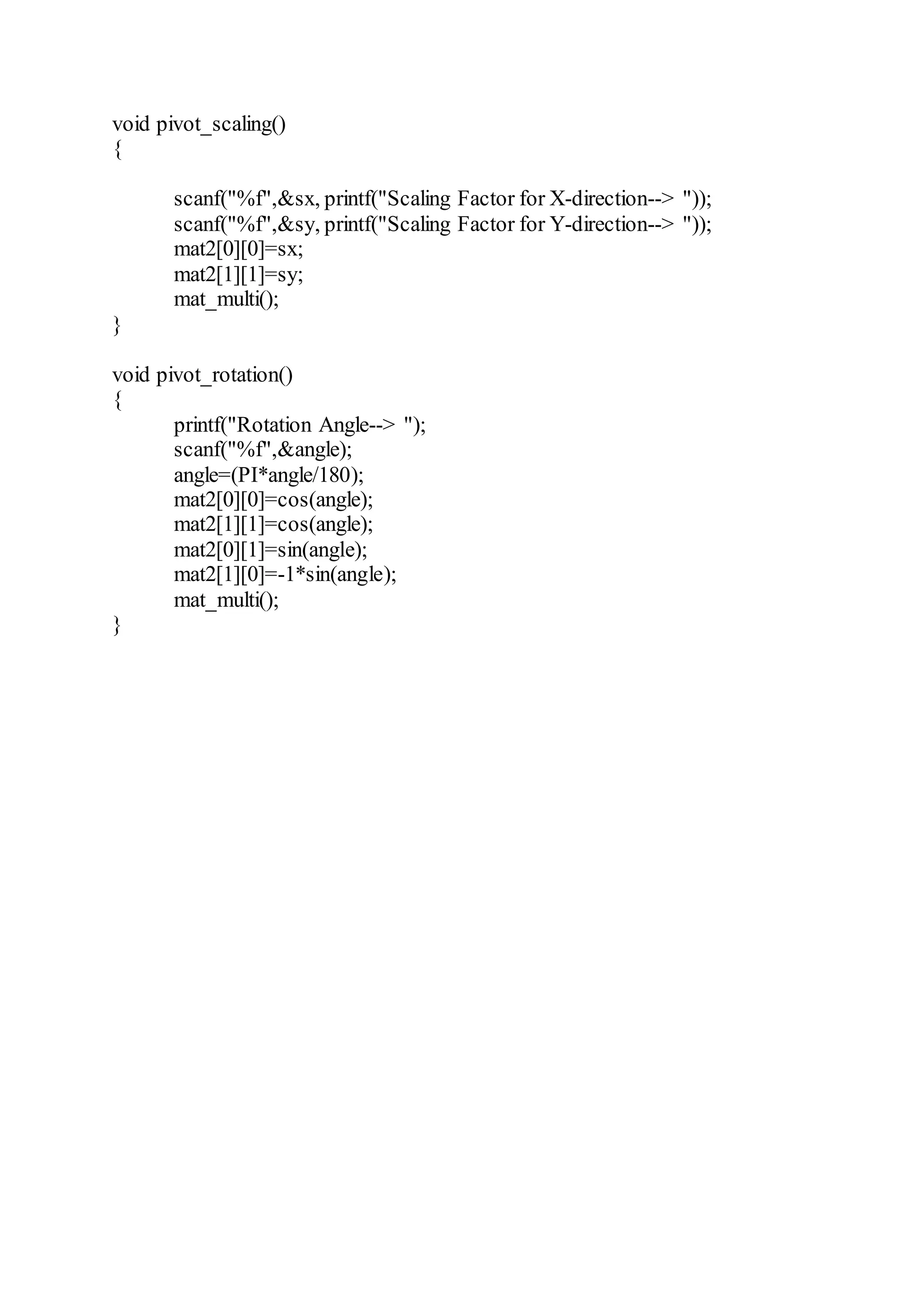 void pivot_scaling()
{
scanf("%f",&sx, printf("Scaling Factor for X-direction--> "));
scanf("%f",&sy, printf("Scaling Factor for Y-direction--> "));
mat2[0][0]=sx;
mat2[1][1]=sy;
mat_multi();
}
void pivot_rotation()
{
printf("Rotation Angle--> ");
scanf("%f",&angle);
angle=(PI*angle/180);
mat2[0][0]=cos(angle);
mat2[1][1]=cos(angle);
mat2[0][1]=sin(angle);
mat2[1][0]=-1*sin(angle);
mat_multi();
}
 