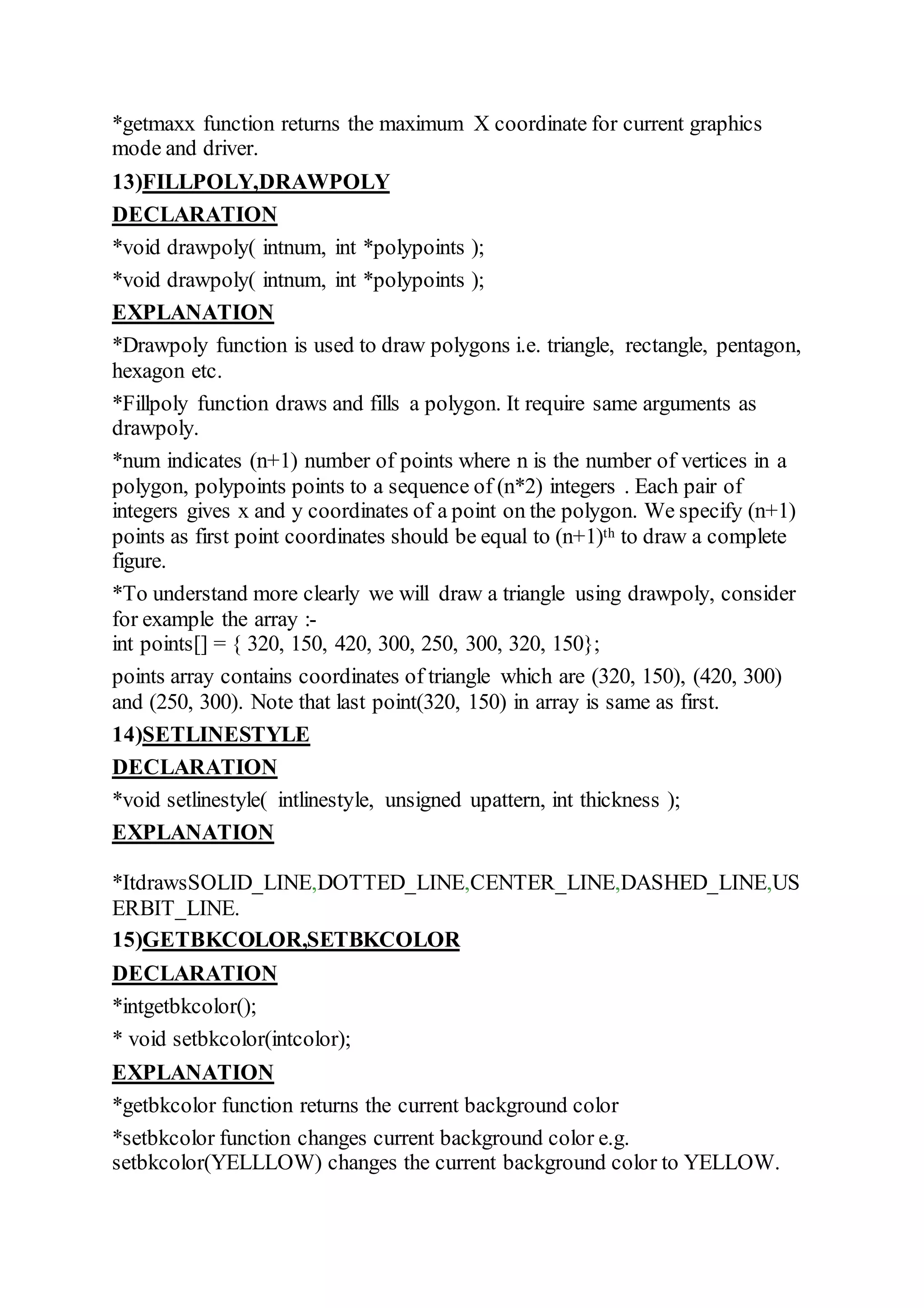 *getmaxx function returns the maximum X coordinate for current graphics
mode and driver.
13)FILLPOLY,DRAWPOLY
DECLARATION
*void drawpoly( intnum, int *polypoints );
*void drawpoly( intnum, int *polypoints );
EXPLANATION
*Drawpoly function is used to draw polygons i.e. triangle, rectangle, pentagon,
hexagon etc.
*Fillpoly function draws and fills a polygon. It require same arguments as
drawpoly.
*num indicates (n+1) number of points where n is the number of vertices in a
polygon, polypoints points to a sequence of (n*2) integers . Each pair of
integers gives x and y coordinates of a point on the polygon. We specify (n+1)
points as first point coordinates should be equal to (n+1)th to draw a complete
figure.
*To understand more clearly we will draw a triangle using drawpoly, consider
for example the array :-
int points[] = { 320, 150, 420, 300, 250, 300, 320, 150};
points array contains coordinates of triangle which are (320, 150), (420, 300)
and (250, 300). Note that last point(320, 150) in array is same as first.
14)SETLINESTYLE
DECLARATION
*void setlinestyle( intlinestyle, unsigned upattern, int thickness );
EXPLANATION
*ItdrawsSOLID_LINE,DOTTED_LINE,CENTER_LINE,DASHED_LINE,US
ERBIT_LINE.
15)GETBKCOLOR,SETBKCOLOR
DECLARATION
*intgetbkcolor();
* void setbkcolor(intcolor);
EXPLANATION
*getbkcolor function returns the current background color
*setbkcolor function changes current background color e.g.
setbkcolor(YELLLOW) changes the current background color to YELLOW.
 