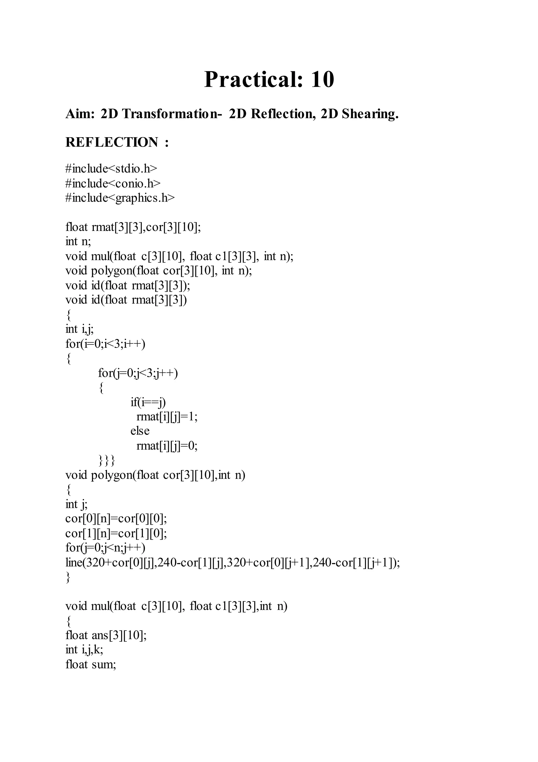 Practical: 10
Aim: 2D Transformation- 2D Reflection, 2D Shearing.
REFLECTION :
#include<stdio.h>
#include<conio.h>
#include<graphics.h>
float rmat[3][3],cor[3][10];
int n;
void mul(float c[3][10], float c1[3][3], int n);
void polygon(float cor[3][10], int n);
void id(float rmat[3][3]);
void id(float rmat[3][3])
{
int i,j;
for(i=0;i<3;i++)
{
for(j=0;j<3;j++)
{
if(i==j)
rmat[i][j]=1;
else
rmat[i][j]=0;
}}}
void polygon(float cor[3][10],int n)
{
int j;
cor[0][n]=cor[0][0];
cor[1][n]=cor[1][0];
for(j=0;j<n;j++)
line(320+cor[0][j],240-cor[1][j],320+cor[0][j+1],240-cor[1][j+1]);
}
void mul(float c[3][10], float c1[3][3],int n)
{
float ans[3][10];
int i,j,k;
float sum;
 