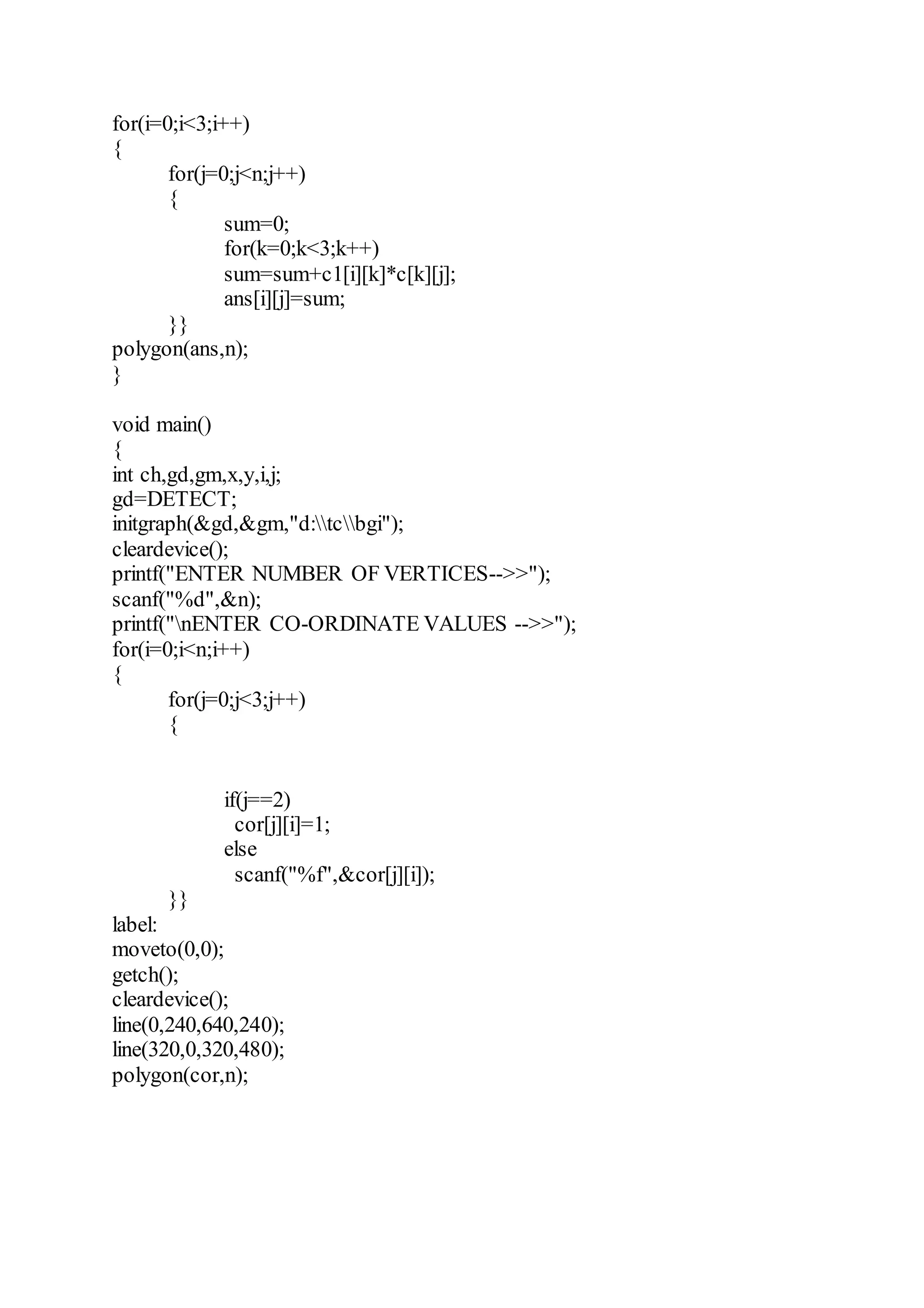 for(i=0;i<3;i++)
{
for(j=0;j<n;j++)
{
sum=0;
for(k=0;k<3;k++)
sum=sum+c1[i][k]*c[k][j];
ans[i][j]=sum;
}}
polygon(ans,n);
}
void main()
{
int ch,gd,gm,x,y,i,j;
gd=DETECT;
initgraph(&gd,&gm,"d:tcbgi");
cleardevice();
printf("ENTER NUMBER OF VERTICES-->>");
scanf("%d",&n);
printf("nENTER CO-ORDINATE VALUES -->>");
for(i=0;i<n;i++)
{
for(j=0;j<3;j++)
{
if(j==2)
cor[j][i]=1;
else
scanf("%f",&cor[j][i]);
}}
label:
moveto(0,0);
getch();
cleardevice();
line(0,240,640,240);
line(320,0,320,480);
polygon(cor,n);
 