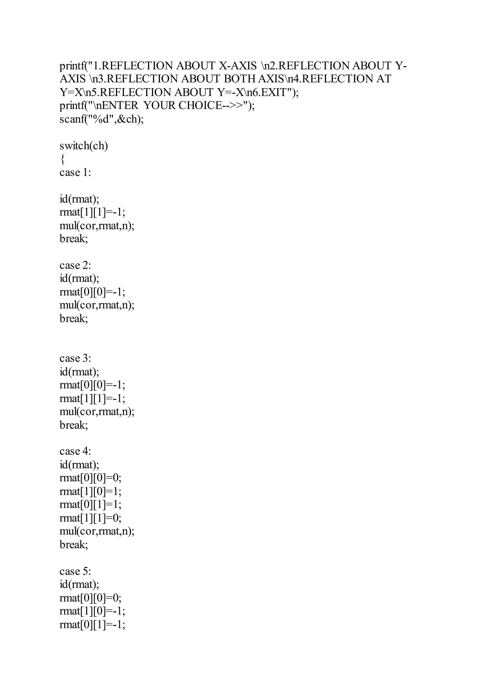 printf("1.REFLECTION ABOUT X-AXIS n2.REFLECTION ABOUT Y-
AXIS n3.REFLECTION ABOUT BOTH AXISn4.REFLECTION AT
Y=Xn5.REFLECTION ABOUT Y=-Xn6.EXIT");
printf("nENTER YOUR CHOICE-->>");
scanf("%d",&ch);
switch(ch)
{
case 1:
id(rmat);
rmat[1][1]=-1;
mul(cor,rmat,n);
break;
case 2:
id(rmat);
rmat[0][0]=-1;
mul(cor,rmat,n);
break;
case 3:
id(rmat);
rmat[0][0]=-1;
rmat[1][1]=-1;
mul(cor,rmat,n);
break;
case 4:
id(rmat);
rmat[0][0]=0;
rmat[1][0]=1;
rmat[0][1]=1;
rmat[1][1]=0;
mul(cor,rmat,n);
break;
case 5:
id(rmat);
rmat[0][0]=0;
rmat[1][0]=-1;
rmat[0][1]=-1;
 