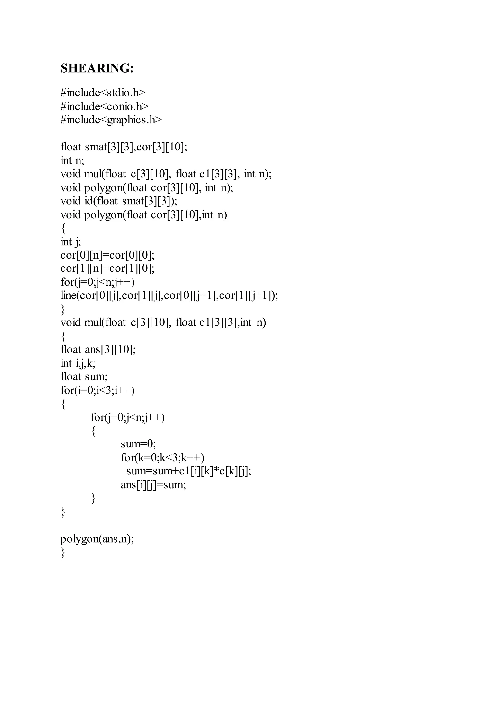 SHEARING:
#include<stdio.h>
#include<conio.h>
#include<graphics.h>
float smat[3][3],cor[3][10];
int n;
void mul(float c[3][10], float c1[3][3], int n);
void polygon(float cor[3][10], int n);
void id(float smat[3][3]);
void polygon(float cor[3][10],int n)
{
int j;
cor[0][n]=cor[0][0];
cor[1][n]=cor[1][0];
for(j=0;j<n;j++)
line(cor[0][j],cor[1][j],cor[0][j+1],cor[1][j+1]);
}
void mul(float c[3][10], float c1[3][3],int n)
{
float ans[3][10];
int i,j,k;
float sum;
for(i=0;i<3;i++)
{
for(j=0;j<n;j++)
{
sum=0;
for(k=0;k<3;k++)
sum=sum+c1[i][k]*c[k][j];
ans[i][j]=sum;
}
}
polygon(ans,n);
}
 