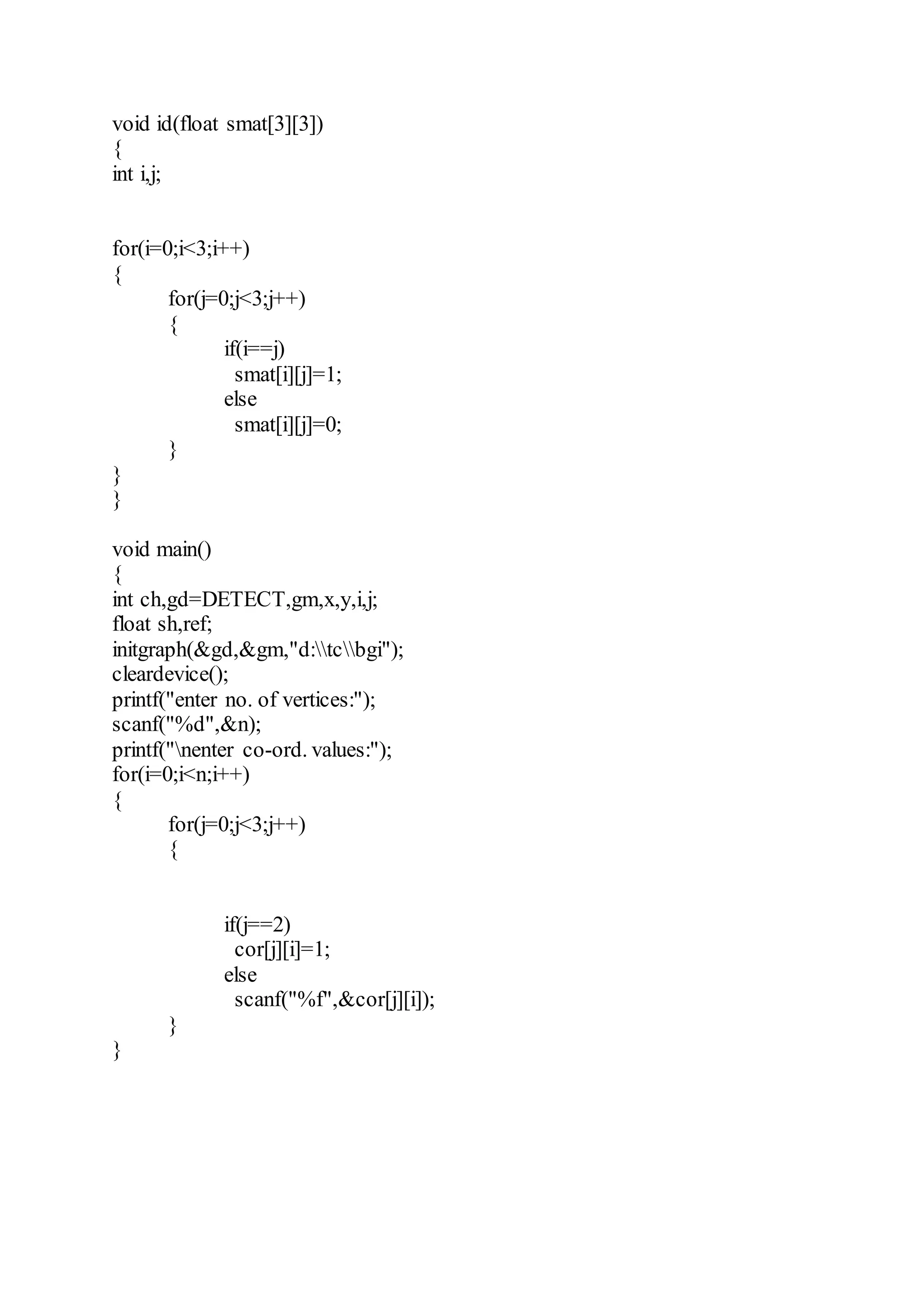 void id(float smat[3][3])
{
int i,j;
for(i=0;i<3;i++)
{
for(j=0;j<3;j++)
{
if(i==j)
smat[i][j]=1;
else
smat[i][j]=0;
}
}
}
void main()
{
int ch,gd=DETECT,gm,x,y,i,j;
float sh,ref;
initgraph(&gd,&gm,"d:tcbgi");
cleardevice();
printf("enter no. of vertices:");
scanf("%d",&n);
printf("nenter co-ord. values:");
for(i=0;i<n;i++)
{
for(j=0;j<3;j++)
{
if(j==2)
cor[j][i]=1;
else
scanf("%f",&cor[j][i]);
}
}
 