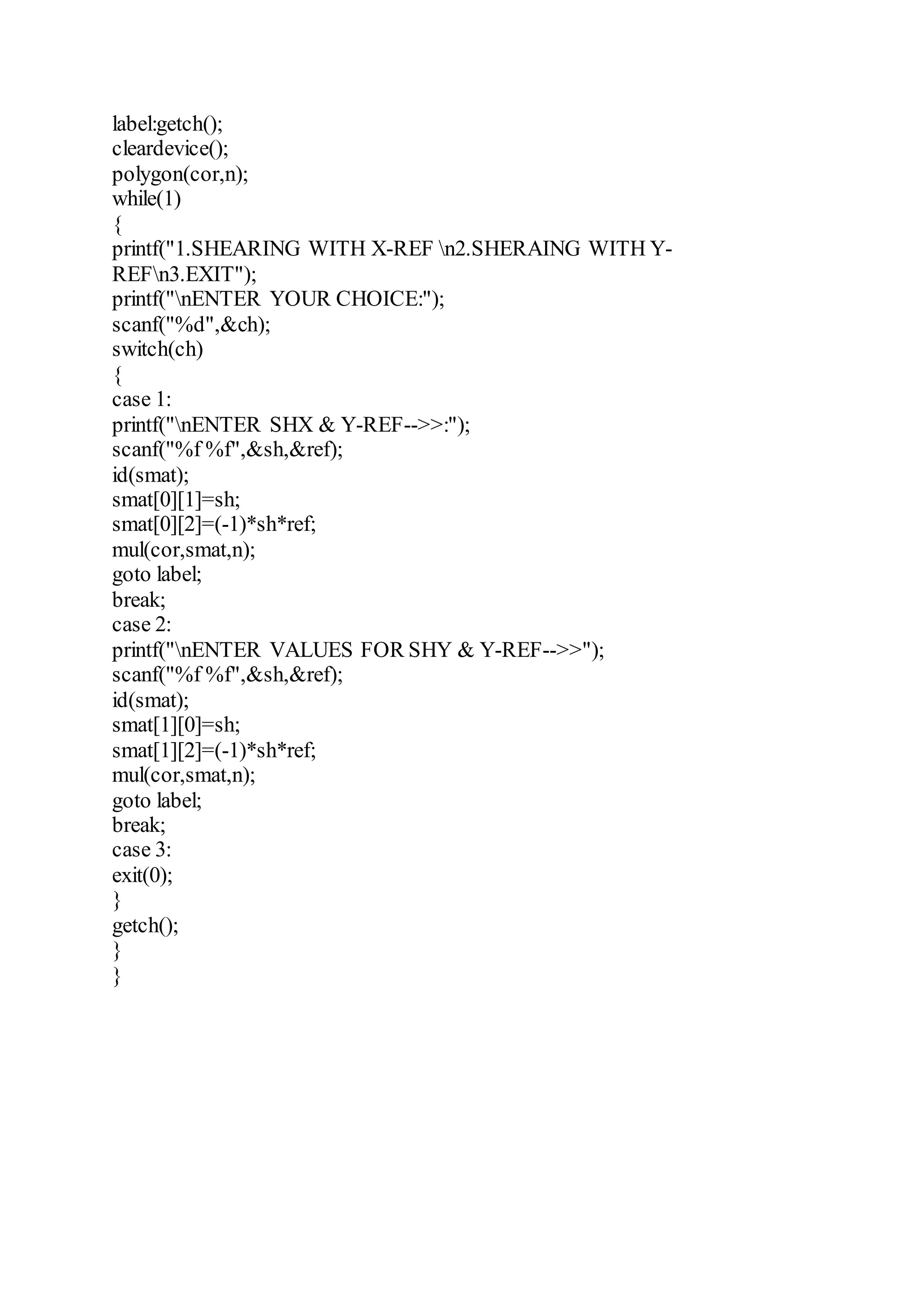 label:getch();
cleardevice();
polygon(cor,n);
while(1)
{
printf("1.SHEARING WITH X-REF n2.SHERAING WITH Y-
REFn3.EXIT");
printf("nENTER YOUR CHOICE:");
scanf("%d",&ch);
switch(ch)
{
case 1:
printf("nENTER SHX & Y-REF-->>:");
scanf("%f %f",&sh,&ref);
id(smat);
smat[0][1]=sh;
smat[0][2]=(-1)*sh*ref;
mul(cor,smat,n);
goto label;
break;
case 2:
printf("nENTER VALUES FOR SHY & Y-REF-->>");
scanf("%f %f",&sh,&ref);
id(smat);
smat[1][0]=sh;
smat[1][2]=(-1)*sh*ref;
mul(cor,smat,n);
goto label;
break;
case 3:
exit(0);
}
getch();
}
}
 