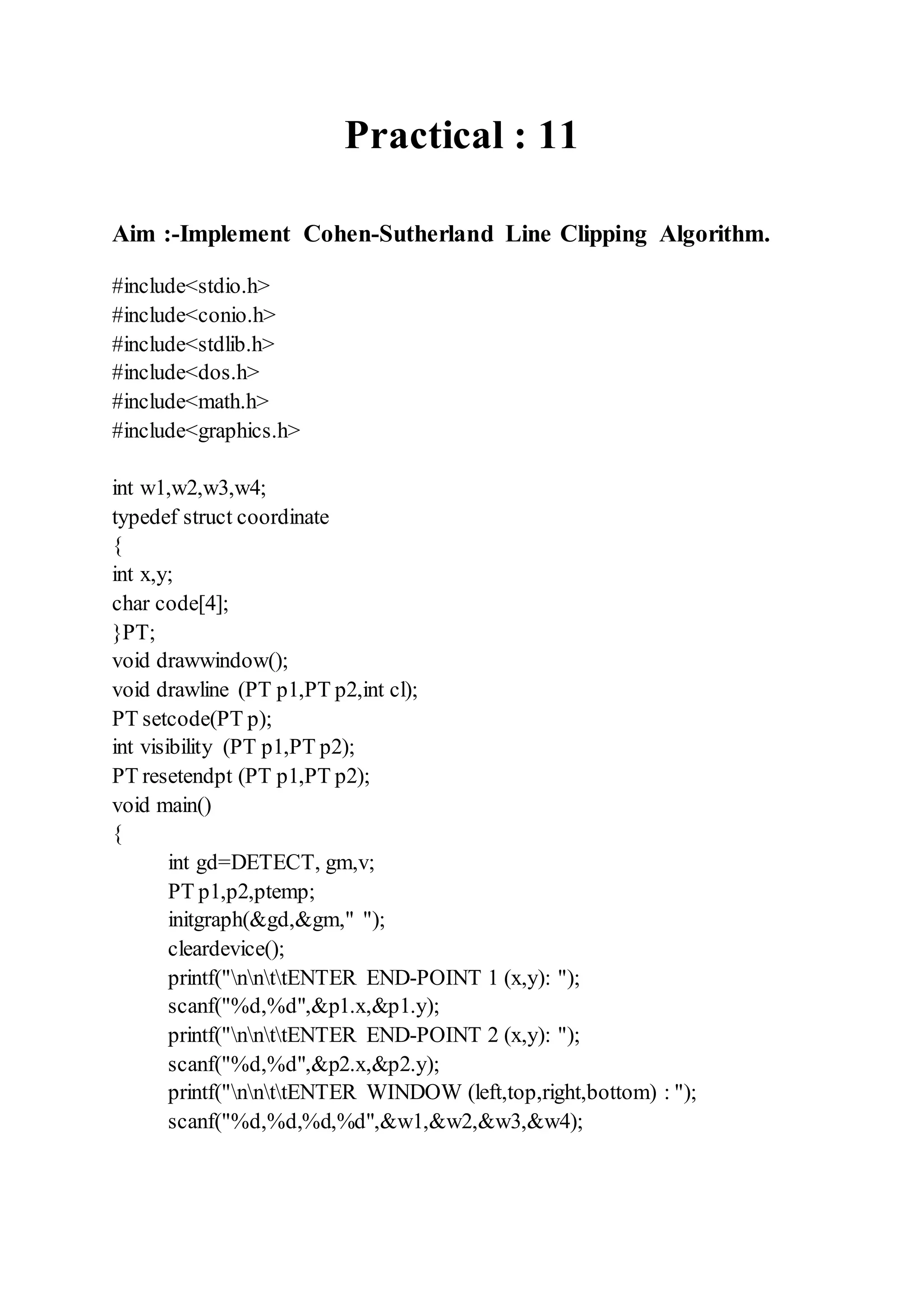 Practical : 11
Aim :-Implement Cohen-Sutherland Line Clipping Algorithm.
#include<stdio.h>
#include<conio.h>
#include<stdlib.h>
#include<dos.h>
#include<math.h>
#include<graphics.h>
int w1,w2,w3,w4;
typedef struct coordinate
{
int x,y;
char code[4];
}PT;
void drawwindow();
void drawline (PT p1,PT p2,int cl);
PT setcode(PT p);
int visibility (PT p1,PT p2);
PT resetendpt (PT p1,PT p2);
void main()
{
int gd=DETECT, gm,v;
PT p1,p2,ptemp;
initgraph(&gd,&gm," ");
cleardevice();
printf("nnttENTER END-POINT 1 (x,y): ");
scanf("%d,%d",&p1.x,&p1.y);
printf("nnttENTER END-POINT 2 (x,y): ");
scanf("%d,%d",&p2.x,&p2.y);
printf("nnttENTER WINDOW (left,top,right,bottom) : ");
scanf("%d,%d,%d,%d",&w1,&w2,&w3,&w4);
 