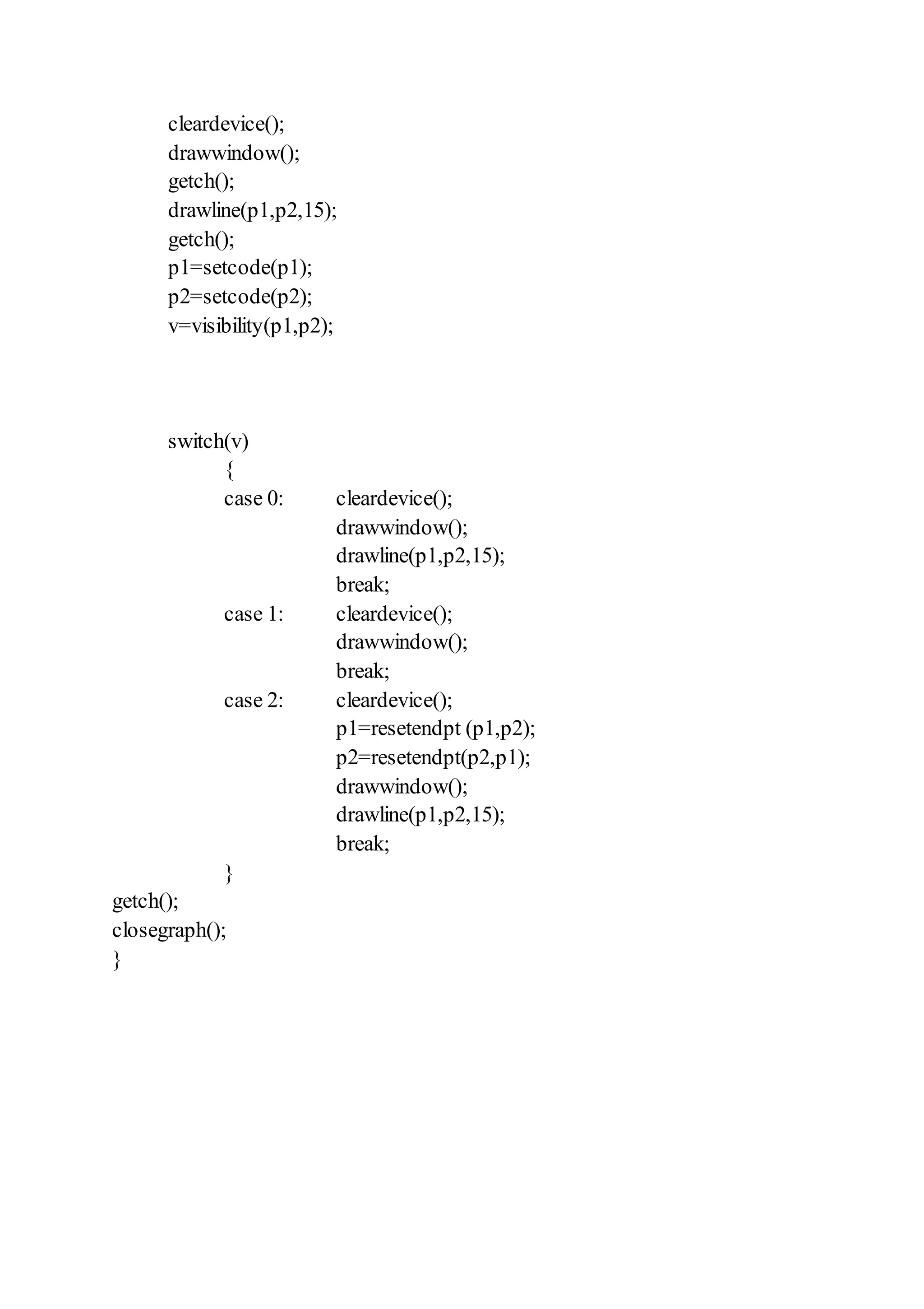 cleardevice();
drawwindow();
getch();
drawline(p1,p2,15);
getch();
p1=setcode(p1);
p2=setcode(p2);
v=visibility(p1,p2);
switch(v)
{
case 0: cleardevice();
drawwindow();
drawline(p1,p2,15);
break;
case 1: cleardevice();
drawwindow();
break;
case 2: cleardevice();
p1=resetendpt (p1,p2);
p2=resetendpt(p2,p1);
drawwindow();
drawline(p1,p2,15);
break;
}
getch();
closegraph();
}
 