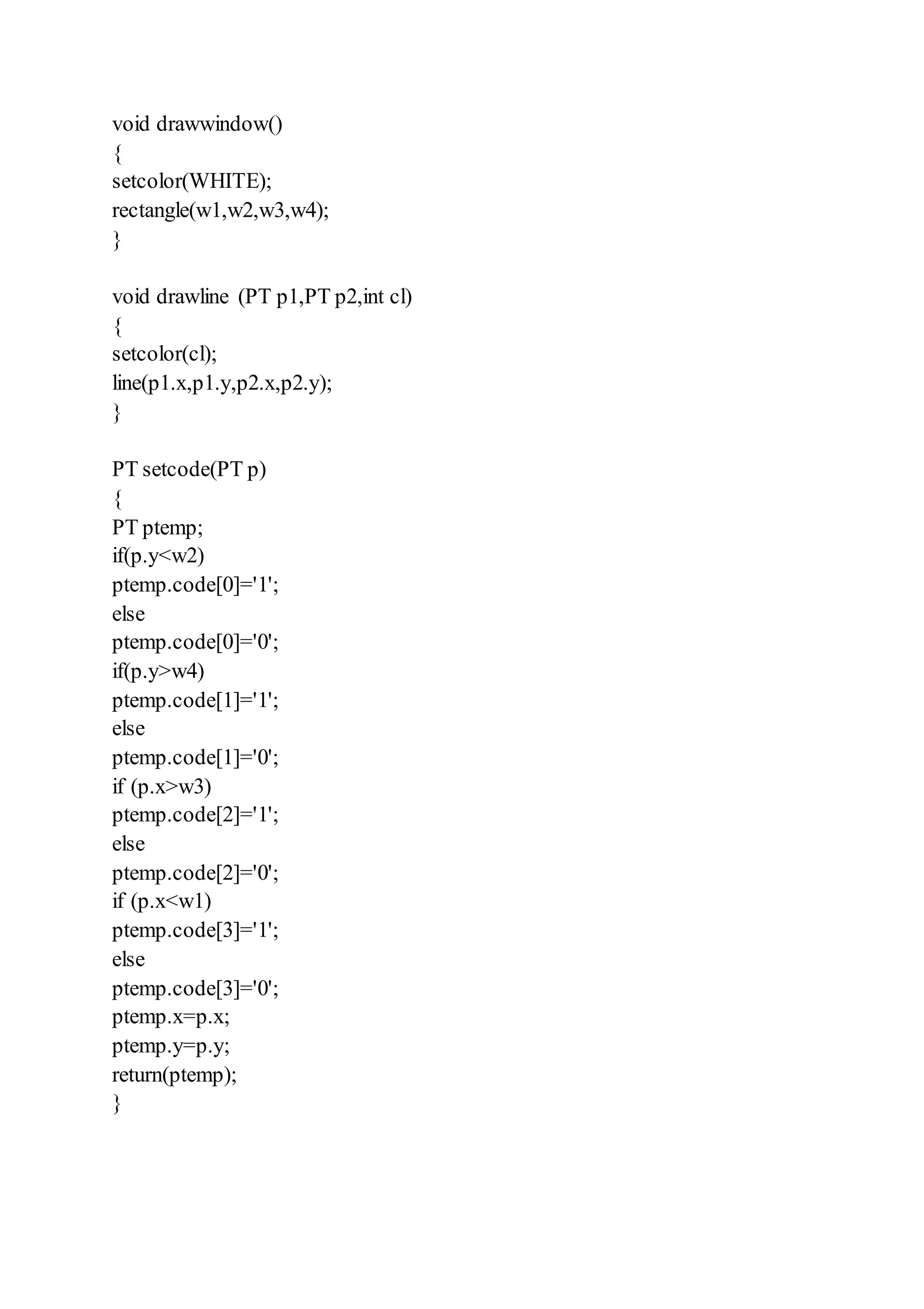 void drawwindow()
{
setcolor(WHITE);
rectangle(w1,w2,w3,w4);
}
void drawline (PT p1,PT p2,int cl)
{
setcolor(cl);
line(p1.x,p1.y,p2.x,p2.y);
}
PT setcode(PT p)
{
PT ptemp;
if(p.y<w2)
ptemp.code[0]='1';
else
ptemp.code[0]='0';
if(p.y>w4)
ptemp.code[1]='1';
else
ptemp.code[1]='0';
if (p.x>w3)
ptemp.code[2]='1';
else
ptemp.code[2]='0';
if (p.x<w1)
ptemp.code[3]='1';
else
ptemp.code[3]='0';
ptemp.x=p.x;
ptemp.y=p.y;
return(ptemp);
}
 