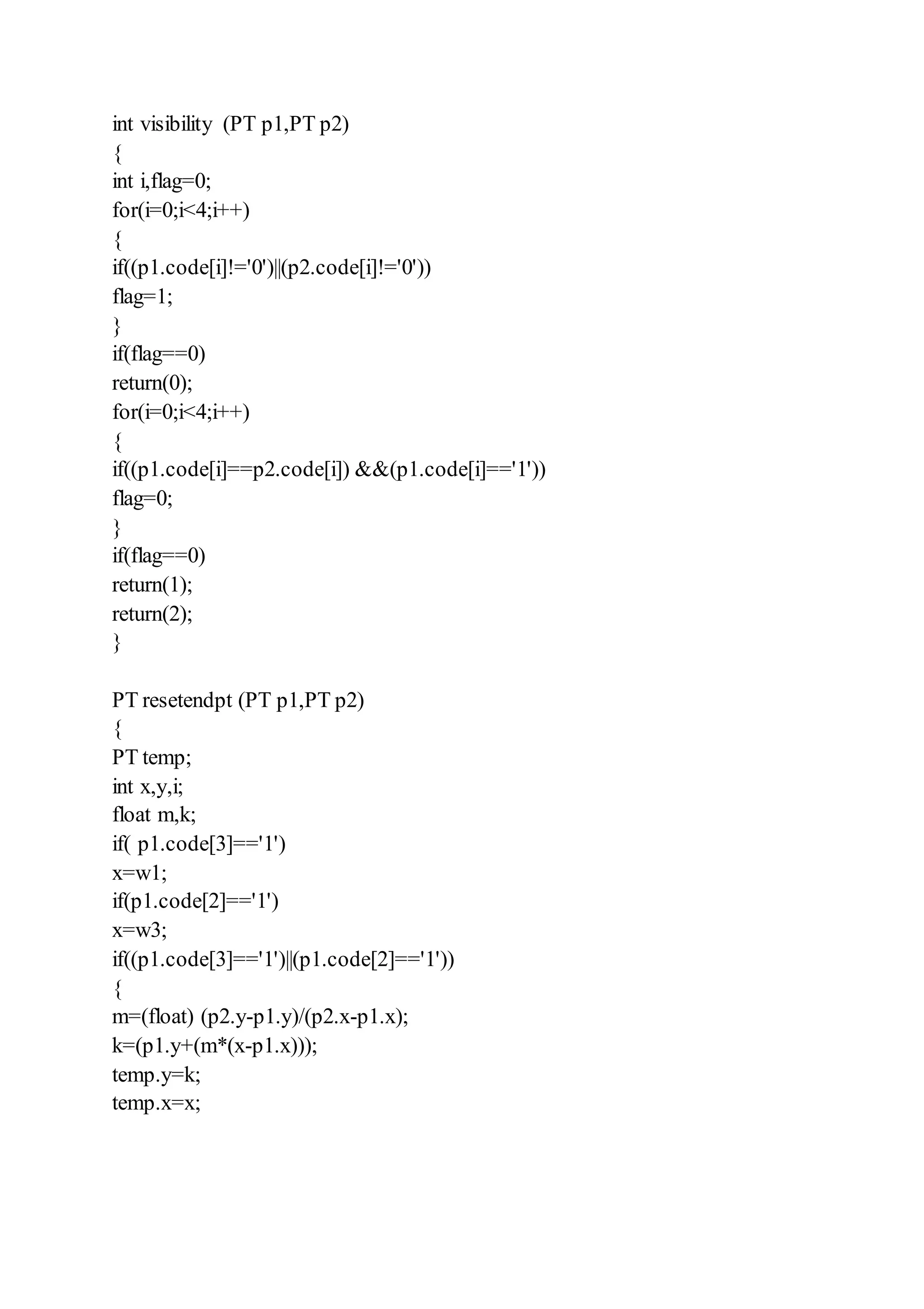 int visibility (PT p1,PT p2)
{
int i,flag=0;
for(i=0;i<4;i++)
{
if((p1.code[i]!='0')||(p2.code[i]!='0'))
flag=1;
}
if(flag==0)
return(0);
for(i=0;i<4;i++)
{
if((p1.code[i]==p2.code[i]) &&(p1.code[i]=='1'))
flag=0;
}
if(flag==0)
return(1);
return(2);
}
PT resetendpt (PT p1,PT p2)
{
PT temp;
int x,y,i;
float m,k;
if( p1.code[3]=='1')
x=w1;
if(p1.code[2]=='1')
x=w3;
if((p1.code[3]=='1')||(p1.code[2]=='1'))
{
m=(float) (p2.y-p1.y)/(p2.x-p1.x);
k=(p1.y+(m*(x-p1.x)));
temp.y=k;
temp.x=x;
 