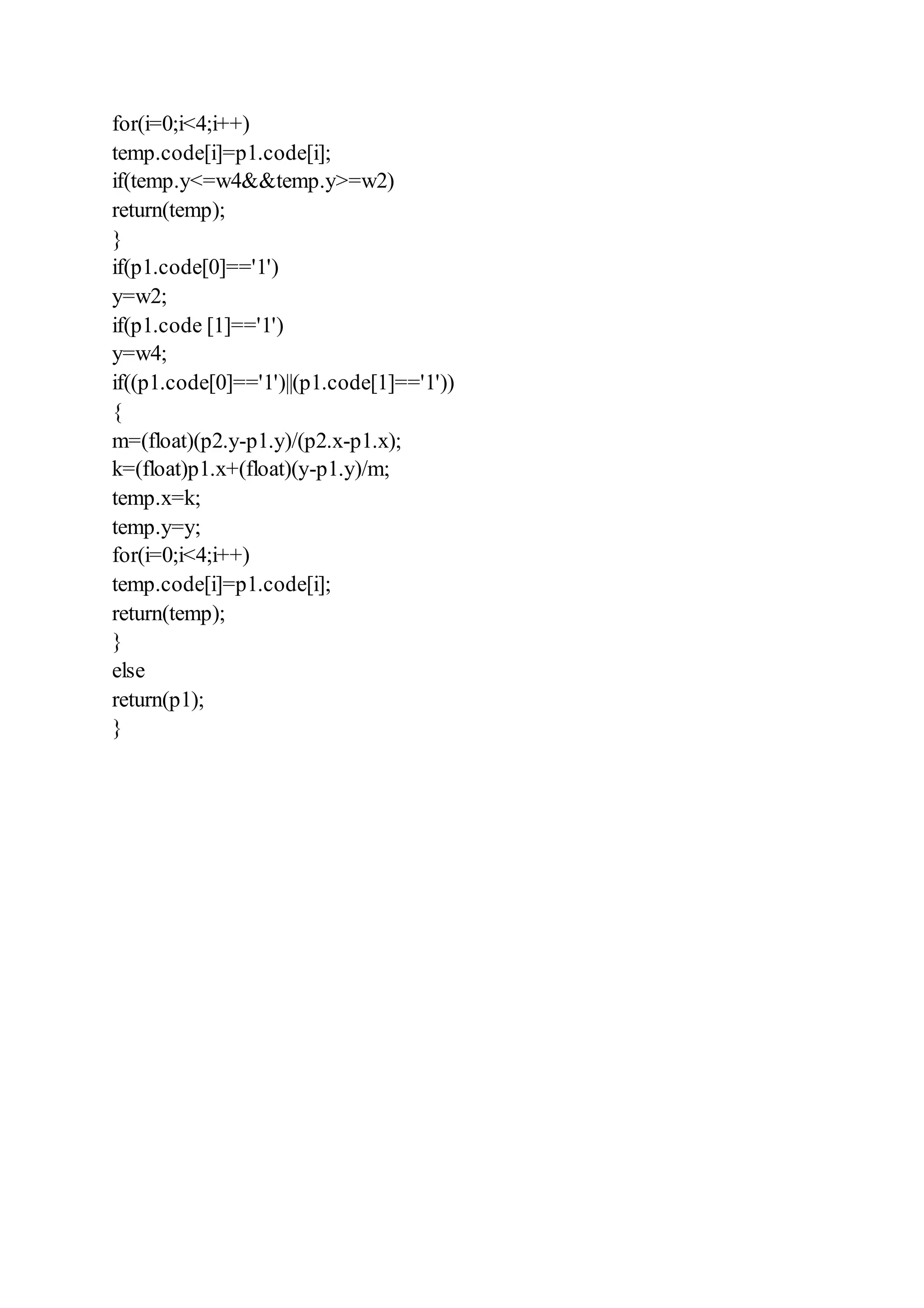 for(i=0;i<4;i++)
temp.code[i]=p1.code[i];
if(temp.y<=w4&&temp.y>=w2)
return(temp);
}
if(p1.code[0]=='1')
y=w2;
if(p1.code [1]=='1')
y=w4;
if((p1.code[0]=='1')||(p1.code[1]=='1'))
{
m=(float)(p2.y-p1.y)/(p2.x-p1.x);
k=(float)p1.x+(float)(y-p1.y)/m;
temp.x=k;
temp.y=y;
for(i=0;i<4;i++)
temp.code[i]=p1.code[i];
return(temp);
}
else
return(p1);
}
 