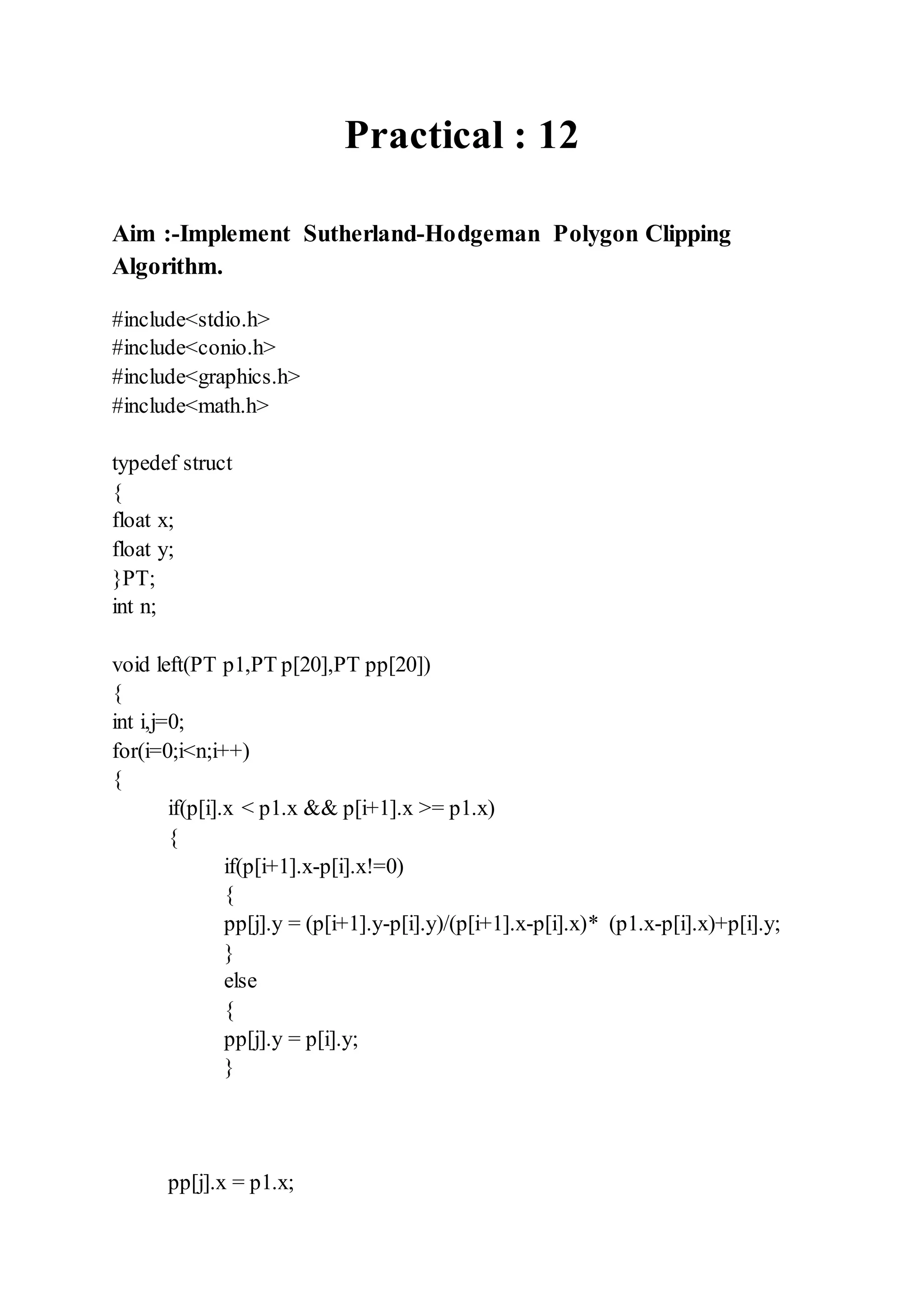 Practical : 12
Aim :-Implement Sutherland-Hodgeman Polygon Clipping
Algorithm.
#include<stdio.h>
#include<conio.h>
#include<graphics.h>
#include<math.h>
typedef struct
{
float x;
float y;
}PT;
int n;
void left(PT p1,PT p[20],PT pp[20])
{
int i,j=0;
for(i=0;i<n;i++)
{
if(p[i].x < p1.x && p[i+1].x >= p1.x)
{
if(p[i+1].x-p[i].x!=0)
{
pp[j].y = (p[i+1].y-p[i].y)/(p[i+1].x-p[i].x)* (p1.x-p[i].x)+p[i].y;
}
else
{
pp[j].y = p[i].y;
}
pp[j].x = p1.x;
 