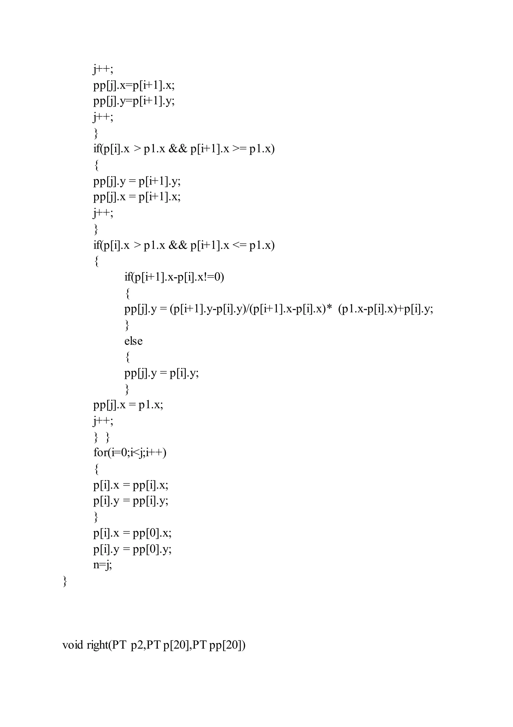 j++;
pp[j].x=p[i+1].x;
pp[j].y=p[i+1].y;
j++;
}
if(p[i].x > p1.x && p[i+1].x >= p1.x)
{
pp[j].y = p[i+1].y;
pp[j].x = p[i+1].x;
j++;
}
if(p[i].x > p1.x && p[i+1].x <= p1.x)
{
if(p[i+1].x-p[i].x!=0)
{
pp[j].y = (p[i+1].y-p[i].y)/(p[i+1].x-p[i].x)* (p1.x-p[i].x)+p[i].y;
}
else
{
pp[j].y = p[i].y;
}
pp[j].x = p1.x;
j++;
} }
for(i=0;i<j;i++)
{
p[i].x = pp[i].x;
p[i].y = pp[i].y;
}
p[i].x = pp[0].x;
p[i].y = pp[0].y;
n=j;
}
void right(PT p2,PT p[20],PT pp[20])
 