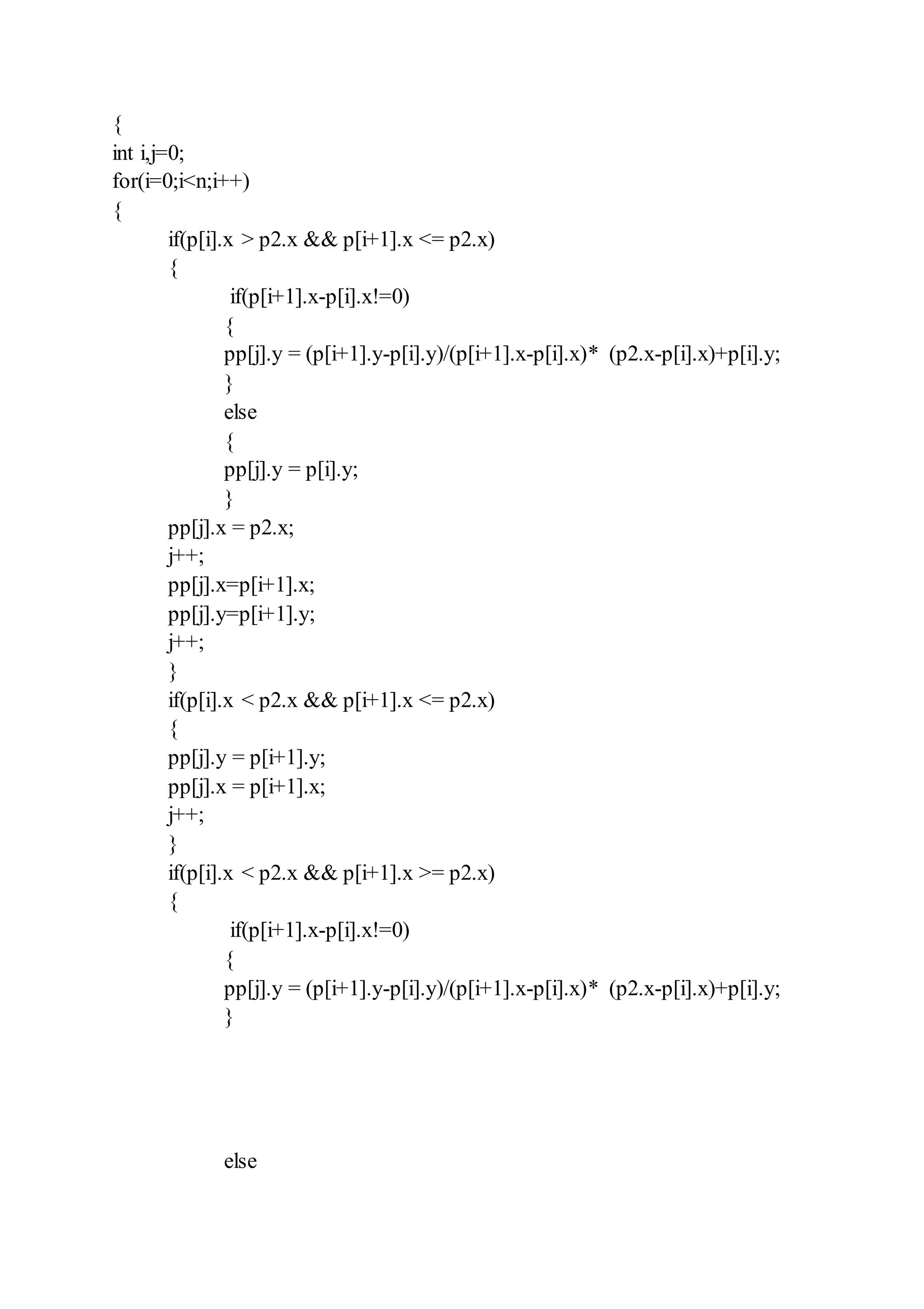 {
int i,j=0;
for(i=0;i<n;i++)
{
if(p[i].x > p2.x && p[i+1].x <= p2.x)
{
if(p[i+1].x-p[i].x!=0)
{
pp[j].y = (p[i+1].y-p[i].y)/(p[i+1].x-p[i].x)* (p2.x-p[i].x)+p[i].y;
}
else
{
pp[j].y = p[i].y;
}
pp[j].x = p2.x;
j++;
pp[j].x=p[i+1].x;
pp[j].y=p[i+1].y;
j++;
}
if(p[i].x < p2.x && p[i+1].x <= p2.x)
{
pp[j].y = p[i+1].y;
pp[j].x = p[i+1].x;
j++;
}
if(p[i].x < p2.x && p[i+1].x >= p2.x)
{
if(p[i+1].x-p[i].x!=0)
{
pp[j].y = (p[i+1].y-p[i].y)/(p[i+1].x-p[i].x)* (p2.x-p[i].x)+p[i].y;
}
else
 