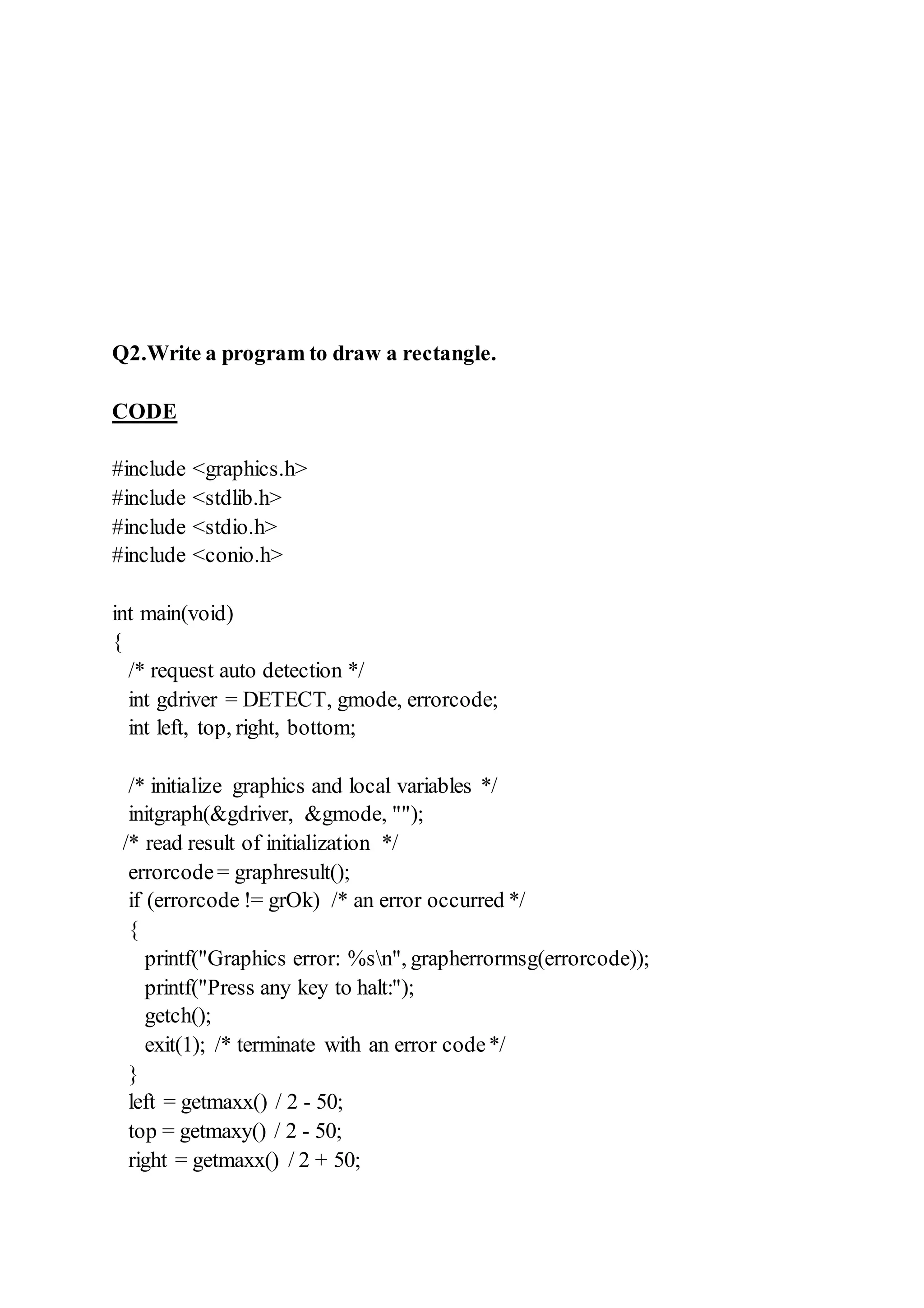 Q2.Write a program to draw a rectangle.
CODE
#include <graphics.h>
#include <stdlib.h>
#include <stdio.h>
#include <conio.h>
int main(void)
{
/* request auto detection */
int gdriver = DETECT, gmode, errorcode;
int left, top, right, bottom;
/* initialize graphics and local variables */
initgraph(&gdriver, &gmode, "");
/* read result of initialization */
errorcode= graphresult();
if (errorcode != grOk) /* an error occurred */
{
printf("Graphics error: %sn", grapherrormsg(errorcode));
printf("Press any key to halt:");
getch();
exit(1); /* terminate with an error code*/
}
left = getmaxx() / 2 - 50;
top = getmaxy() / 2 - 50;
right = getmaxx() / 2 + 50;
 