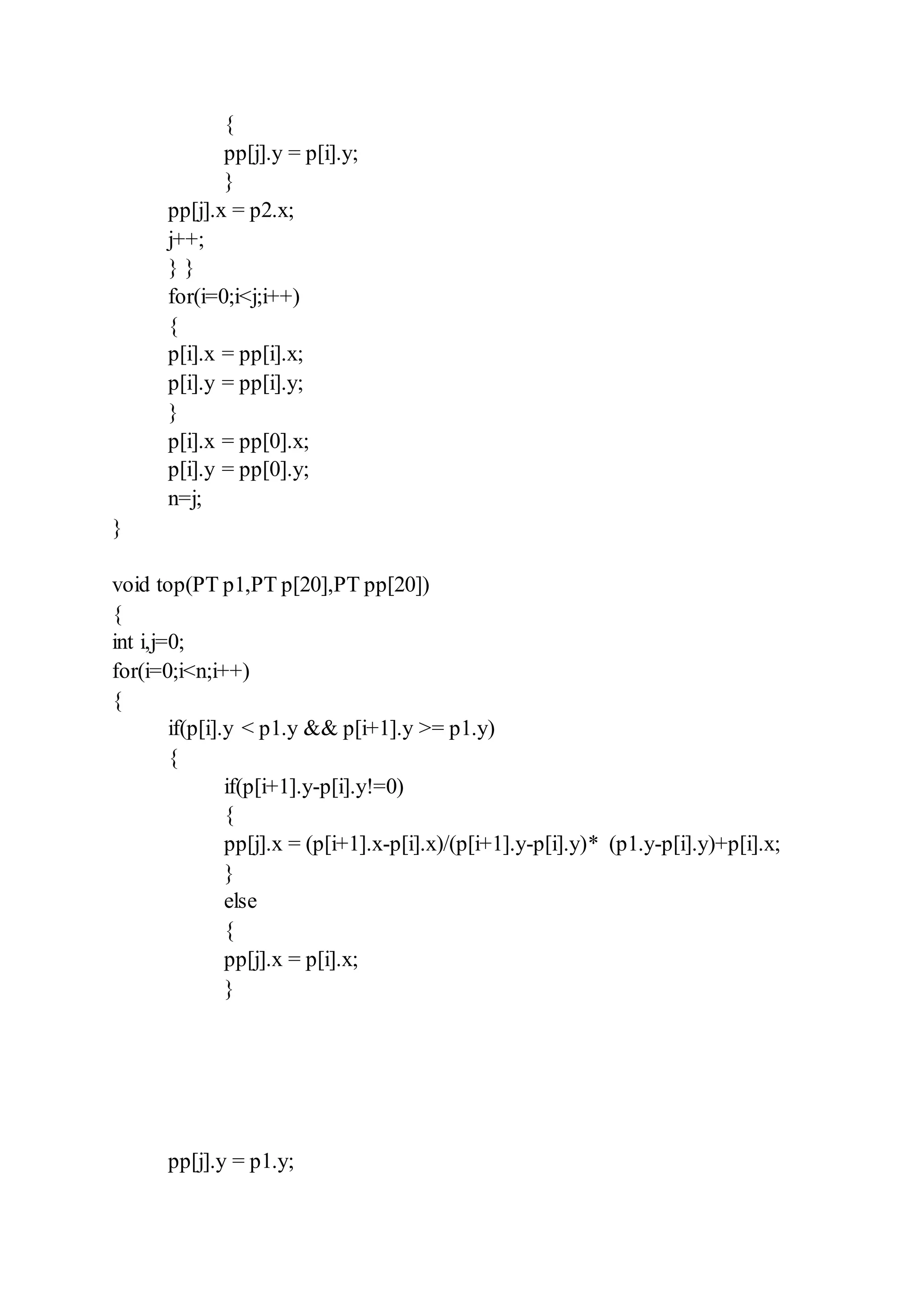 {
pp[j].y = p[i].y;
}
pp[j].x = p2.x;
j++;
} }
for(i=0;i<j;i++)
{
p[i].x = pp[i].x;
p[i].y = pp[i].y;
}
p[i].x = pp[0].x;
p[i].y = pp[0].y;
n=j;
}
void top(PT p1,PT p[20],PT pp[20])
{
int i,j=0;
for(i=0;i<n;i++)
{
if(p[i].y < p1.y && p[i+1].y >= p1.y)
{
if(p[i+1].y-p[i].y!=0)
{
pp[j].x = (p[i+1].x-p[i].x)/(p[i+1].y-p[i].y)* (p1.y-p[i].y)+p[i].x;
}
else
{
pp[j].x = p[i].x;
}
pp[j].y = p1.y;
 