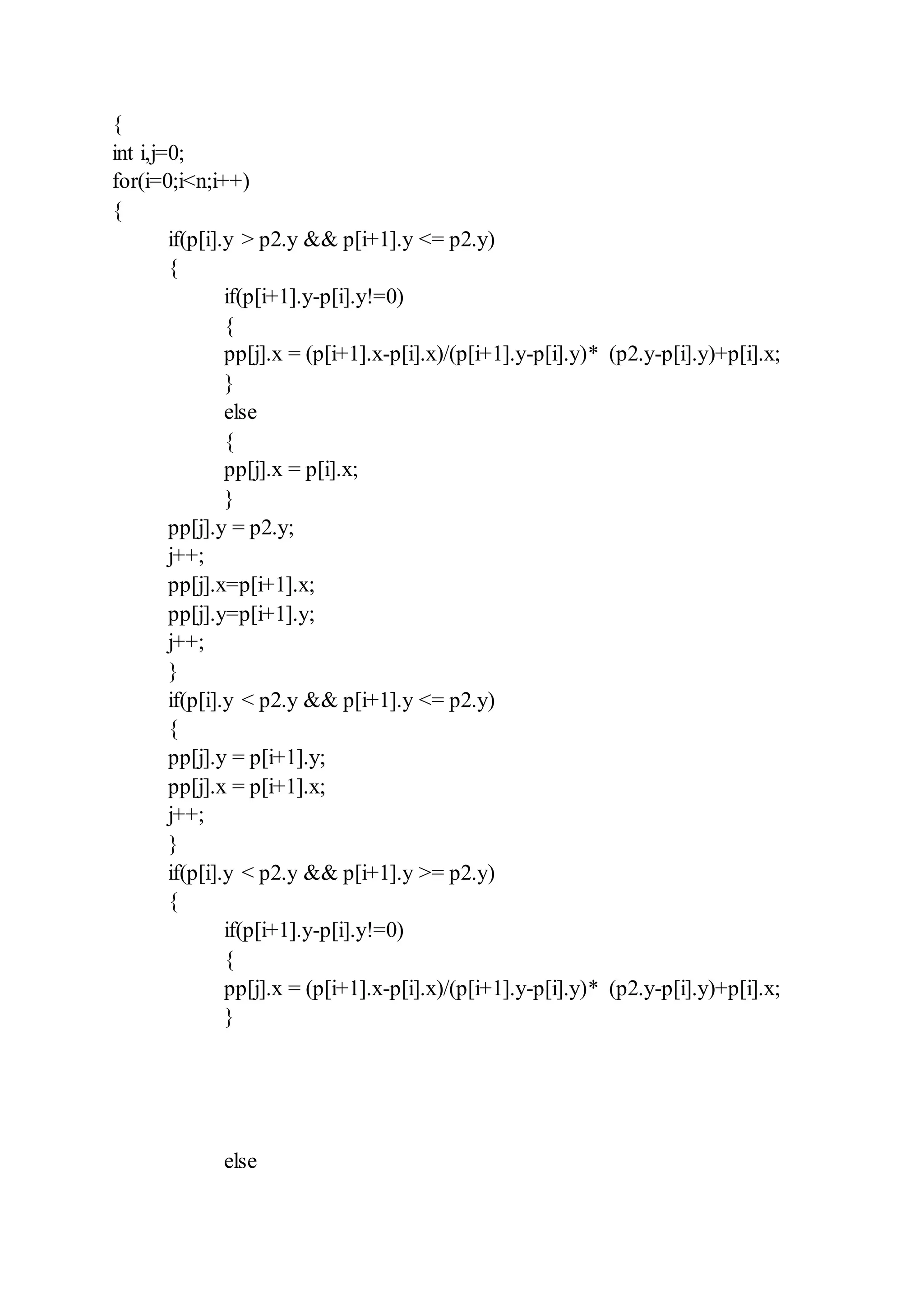 {
int i,j=0;
for(i=0;i<n;i++)
{
if(p[i].y > p2.y && p[i+1].y <= p2.y)
{
if(p[i+1].y-p[i].y!=0)
{
pp[j].x = (p[i+1].x-p[i].x)/(p[i+1].y-p[i].y)* (p2.y-p[i].y)+p[i].x;
}
else
{
pp[j].x = p[i].x;
}
pp[j].y = p2.y;
j++;
pp[j].x=p[i+1].x;
pp[j].y=p[i+1].y;
j++;
}
if(p[i].y < p2.y && p[i+1].y <= p2.y)
{
pp[j].y = p[i+1].y;
pp[j].x = p[i+1].x;
j++;
}
if(p[i].y < p2.y && p[i+1].y >= p2.y)
{
if(p[i+1].y-p[i].y!=0)
{
pp[j].x = (p[i+1].x-p[i].x)/(p[i+1].y-p[i].y)* (p2.y-p[i].y)+p[i].x;
}
else
 