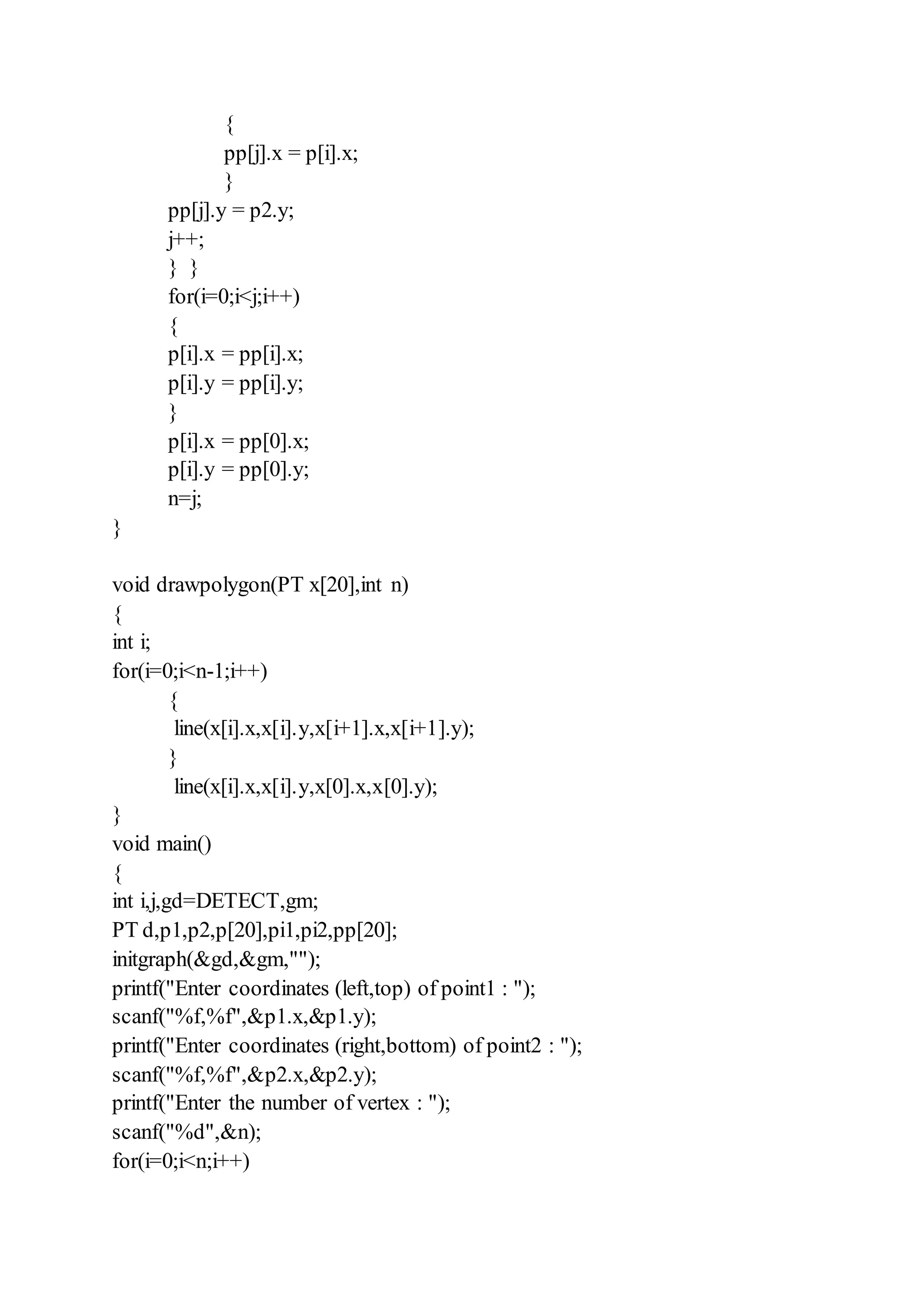 {
pp[j].x = p[i].x;
}
pp[j].y = p2.y;
j++;
} }
for(i=0;i<j;i++)
{
p[i].x = pp[i].x;
p[i].y = pp[i].y;
}
p[i].x = pp[0].x;
p[i].y = pp[0].y;
n=j;
}
void drawpolygon(PT x[20],int n)
{
int i;
for(i=0;i<n-1;i++)
{
line(x[i].x,x[i].y,x[i+1].x,x[i+1].y);
}
line(x[i].x,x[i].y,x[0].x,x[0].y);
}
void main()
{
int i,j,gd=DETECT,gm;
PT d,p1,p2,p[20],pi1,pi2,pp[20];
initgraph(&gd,&gm,"");
printf("Enter coordinates (left,top) of point1 : ");
scanf("%f,%f",&p1.x,&p1.y);
printf("Enter coordinates (right,bottom) of point2 : ");
scanf("%f,%f",&p2.x,&p2.y);
printf("Enter the number of vertex : ");
scanf("%d",&n);
for(i=0;i<n;i++)
 