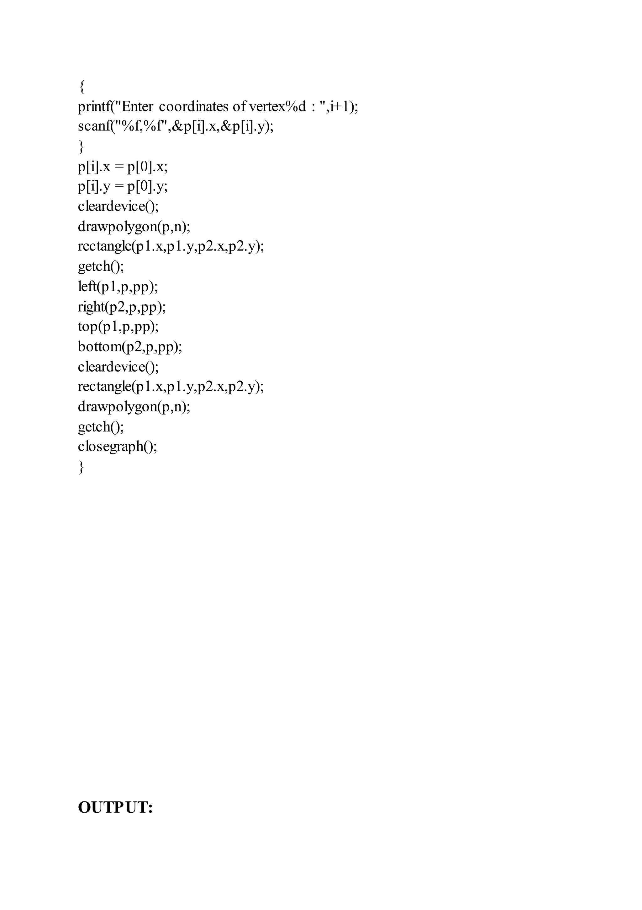 {
printf("Enter coordinates of vertex%d : ",i+1);
scanf("%f,%f",&p[i].x,&p[i].y);
}
p[i].x = p[0].x;
p[i].y = p[0].y;
cleardevice();
drawpolygon(p,n);
rectangle(p1.x,p1.y,p2.x,p2.y);
getch();
left(p1,p,pp);
right(p2,p,pp);
top(p1,p,pp);
bottom(p2,p,pp);
cleardevice();
rectangle(p1.x,p1.y,p2.x,p2.y);
drawpolygon(p,n);
getch();
closegraph();
}
OUTPUT:
 