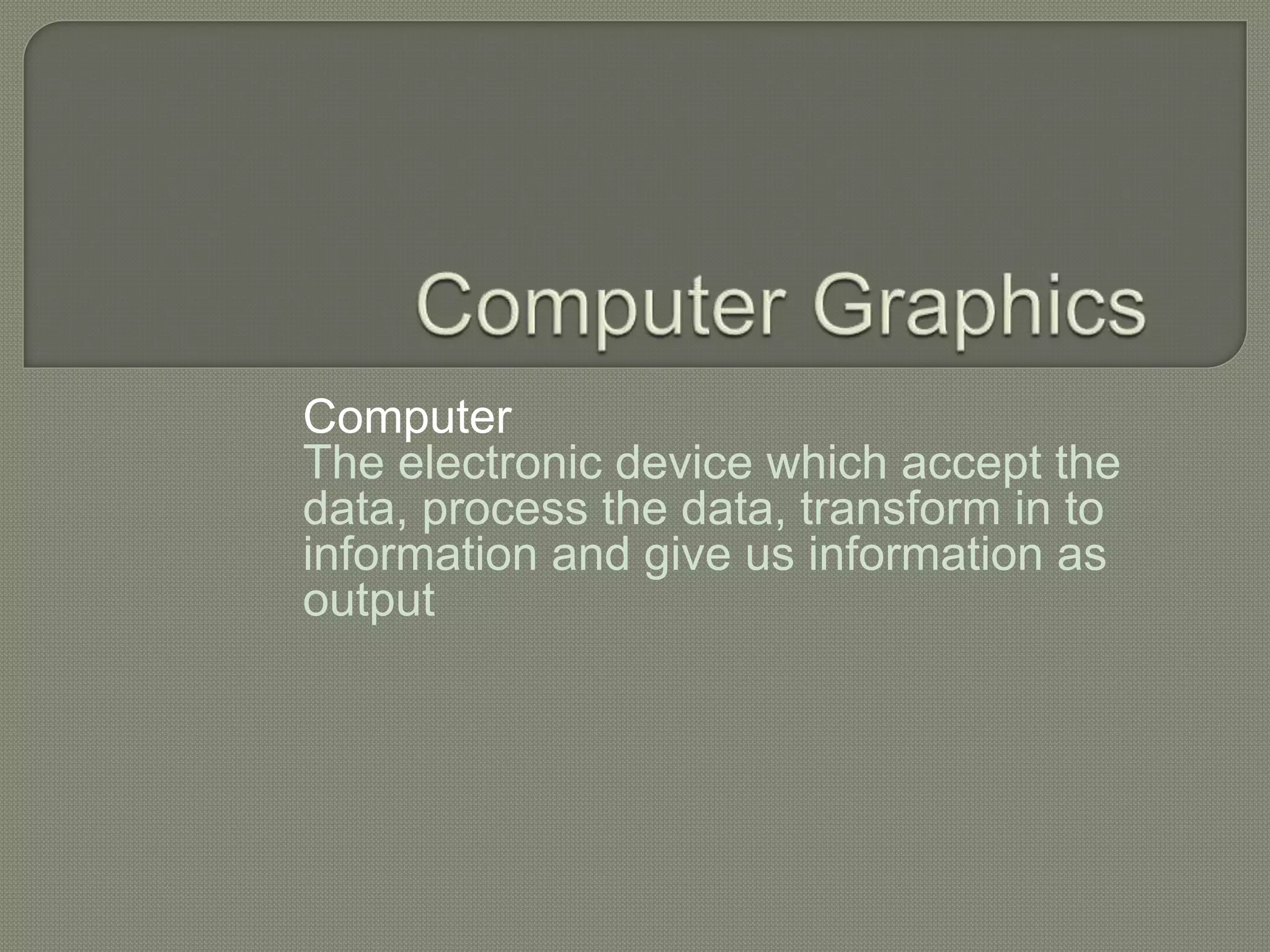 Computer
The electronic device which accept the
data, process the data, transform in to
information and give us information as
output
 